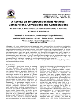 International Journal of PharmTech Research
CODEN (USA): IJPRIF ISSN : 0974-4304
Vol.2, No.2, pp 1276-1285, April-June 2010
A Review on In-vitro Antioxidant Methods:
Comparisions, Correlations and Considerations
A.V.Badarinath*
, K. Mallikarjuna RAo, C.Madhu Sudhana Chetty, S. Ramkanth,
T.V.S Rajan, K.Gnanaprakash
Department of Pharmaceutics, Annamacharya College of Pharmacy,
New boyanapalli, Rajampeta – 516126, Kadapa, Andhra Pradesh, India
*Corres.author: avbadrinatha@rediffmail.com
Phone No: 09440916296
Abstract: This stimuli article provides an overview general aspect, their comparisons, correlations and considerations
of various In-Vitro methods to measure the antioxidant defense system and to discuss a number of updated In-Vitro
methods used for detection of antioxidant properties. This review article gives the information regarding the different
methods that are used to perform the In-Vitro antioxidant activity. It emphasizes the method simplicity, time required,
instrumentation which makes us to decide which method to be fallowed to perform antioxidant property based on the
feasibilities afforded to determine it. It makes a glance regarding the advantage of different methods and which is most
common method used in present days for effective analysis. On the other hand as there are advantage there may be some
disadvantages which are also mentioned in this article. The research studies should also be carried mostly on the
accurate methods for exact results which also act as a good reference for the further researches.
Key words: In-Vitro antioxidant methods, Cellular antioxidant activity, Cellular antioxidant activity, Semi quantitative
analysis, Folin-Ciocalteu method.
Introduction
A antioxidant is a chemical that prevents the oxidation
of other chemicals. They protect the key cell
components by neutralizing the damaging effects of
free radicals, which are natural by- products of cell
metabolism.1,2
Free radicals form when oxygen is
metabolized or formed in the body and are chemical
species that posses an unpaired electron in the outer
(valance) shell of the molecule. This is the reason, why
the free radicals are highly reactive and can react with
proteins, lipids, carbohydrates and DNA. These free
radicals attack the nearest stable molecules, stealing its
electron. When the attacked molecule loses its
electron, it becomes a free radical itself, beginning a
chain reaction, finally resulting in the description of a
living cell3
. Free radicals may be either oxygen derived
(ROS, reactive oxygen species) or nitrogen derived
(RNS, reactive nitrogen species). The oxygen derived
molecules are O-
2 [superoxide], HO[hydroxyl] ,HO2
[hydroperoxyl], ROO[peroxyl], RO[alkoxyl] as free
radical and H2O2 oxygen as non-radical. Nitrogen
derived oxidant species are mainly NO [nitric oxide],
ONOO [peroxy nitrate], NO2 [nitrogen dioxide] and
N2O3[dinitrogen trioxide].4,5
In a normal cell, there are
appropriate oxidant: antioxidant balance. However,
this balance can be shifted, when production species is
increased or when levels of antioxidants are
diminished. This stage is called oxidative stress.
Oxidative stress results in the damage of biopolymers
including nucleic acids, proteins, polyunsaturated fatty
acids and carbohydrates. Lipid peroxidation is
oxidative deterioration of polyunsaturated lipids and it
involves ROS and transition metal ions. It is a
molecular mechanism of cell injury leading yield a
wide range of cytotoxic products, most of which are
aldehydes, like malondialdehyde (MDA), 4-
hydroxynonrnal(HNE), Oxidative stress causes serious
cell damage leading to a variety of human diseases6
like Alzheimer’
s disease, Parkinson’s disease,
atheroscleorosis, cancer, arthritis, immunological
incompetence and neurodegenerative disorders, etc.
Nutritional antioxidant deficiency also leads to
oxidative stress, which signifies the identification of
 