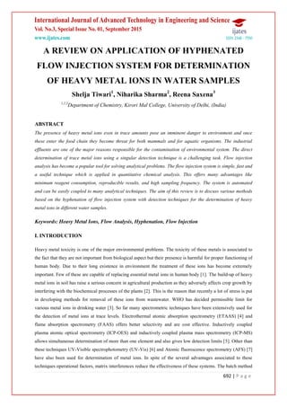 692 | P a g e
A REVIEW ON APPLICATION OF HYPHENATED
FLOW INJECTION SYSTEM FOR DETERMINATION
OF HEAVY METAL IONS IN WATER SAMPLES
Shelja Tiwari1
, Niharika Sharma2
, Reena Saxena3
1,2,3
Department of Chemistry, Kirori Mal College, University of Delhi, (India)
ABSTRACT
The presence of heavy metal ions even in trace amounts pose an imminent danger to environment and once
these enter the food chain they become threat for both mammals and for aquatic organisms. The industrial
effluents are one of the major reasons responsible for the contamination of environmental system. The direct
determination of trace metal ions using a singular detection technique is a challenging task. Flow injection
analysis has become a popular tool for solving analytical problems. The flow injection system is simple, fast and
a useful technique which is applied in quantitative chemical analysis. This offers many advantages like
minimum reagent consumption, reproducible results, and high sampling frequency. The system is automated
and can be easily coupled to many analytical techniques. The aim of this review is to discuss various methods
based on the hyphenation of flow injection system with detection techniques for the determination of heavy
metal ions in different water samples.
Keywords: Heavy Metal Ions, Flow Analysis, Hyphenation, Flow Injection
I. INTRODUCTION
Heavy metal toxicity is one of the major environmental problems. The toxicity of these metals is associated to
the fact that they are not important from biological aspect but their presence is harmful for proper functioning of
human body. Due to their long existence in environment the treatment of these ions has become extremely
important. Few of these are capable of replacing essential metal ions in human body [1]. The build-up of heavy
metal ions in soil has raise a serious concern in agricultural production as they adversely affects crop growth by
interfering with the biochemical processes of the plants [2]. This is the reason that recently a lot of stress is put
in developing methods for removal of these ions from wastewater. WHO has decided permissible limit for
various metal ions in drinking water [3]. So far many spectrometric techniques have been extensively used for
the detection of metal ions at trace levels. Electrothermal atomic absorption spectrometry (ETAAS) [4] and
flame absorption spectrometry (FAAS) offers better selectivity and are cost effective. Inductively coupled
plasma atomic optical spectrometry (ICP-OES) and inductively coupled plasma mass spectrometry (ICP-MS)
allows simultaneous determination of more than one element and also gives low detection limits [5]. Other than
these techniques UV-Visible spectrophotometry (UV-Vis) [6] and Atomic fluorescence spectrometry (AFS) [7]
have also been used for determination of metal ions. In spite of the several advantages associated to these
techniques operational factors, matrix interferences reduce the effectiveness of these systems. The batch method
 