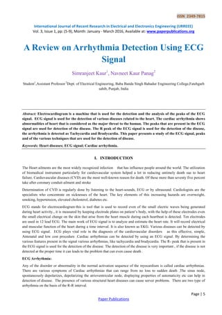 ISSN 2349-7815
International Journal of Recent Research in Electrical and Electronics Engineering (IJRREEE)
Vol. 3, Issue 1, pp: (5-9), Month: January - March 2016, Available at: www.paperpublications.org
Page | 5
Paper Publications
A Review on Arrhythmia Detection Using ECG
Signal
Simranjeet Kaur1
, Navneet Kaur Panag2
Student1
,Assistant Professor 2
Dept. of Electrical Engineering, Baba Banda Singh Bahadur Engineering College,Fatehgarh
sahib, Punjab, India
Abstract: Electrocardiogram is a machine that is used for the detection and the analysis of the peaks of the ECG
signal. ECG signal is used for the detection of various diseases related to the heart. The cardiac arrhythmia shows
abnormalities of heart that is considered as the major threat to the human. The peaks that are present in the ECG
signal are used for detection of the disease. The R peak of the ECG signal is used for the detection of the disease,
the arrhythmia is detected as Tachycardia and Bradycardia. This paper presents a study of the ECG signal, peaks
and of the various techniques that are used for the detection of disease.
Keywords: Heart diseases; ECG signal; Cardiac arrhythmia.
I. INTRODUCTION
The Heart ailments are the most widely recognized infection that has influence people around the world. The utilization
of biomedical instrument particularly for cardiovascular system helped a lot in reducing untimely death sue to heart
failure. Cardiovascular diseases (CVD) are the most well-known reason for death. Of these more than seventy five percent
take after coronary conduit ailment and stroke
Determination of CVD is regularly done by listening to the heart-sounds, ECG or by ultrasound. Cardiologists are the
specialists who concentrate on sicknesses of the heart. The key elements of this increasing hazards are overweight,
smoking, hypertension, elevated cholesterol, diabetes etc.
ECG stands for electrocardiogram this is tool that is used to record even of the small electric waves being generated
during heart activity., it is measured by keeping electrode plates on patient’s body, with the help of these electrodes even
the small electrical change on the skin that arise from the heart muscle during each heartbeat is detected. Ten electrodes
are used in 12 lead ECG. The main work of ECG signal is to analyze and estimate the heart rate. It will record electrical
and muscular function of the heart during a time interval. It is also known as EKG. Various diseases can be detected by
using ECG signal. ECG plays vital role in the diagnosis of the cardiovascular disorders as this effective, simple,
Antenatal and low cost procedure .Cardiac arrhythmias can be detected by using an ECG signal. By determining the
various features present in the signal various arrhythmias, like tachycardia and bradycardia. The R- peak that is present in
the ECG signal is used for the detection of the disease. The detection of the disease is very important , if the disease is not
detected at the proper time it can leads to the problem that can even cause death .
ECG Arrhythmia:
Any of the disorder or abnormality in the normal activation sequence of the myocardium is called cardiac arrhythmias.
There are various symptoms of Cardiac arrhythmias that can range from no loss to sudden death .The sinus node,
spontaneously depolarizes, depolarizing the atrioventricular node, displaying properties of automaticity etc can help in
detection of disease. The presence of various structural heart diseases can cause server problems. There are two type of
arrhythmia on the basis of the R-R interval.
 