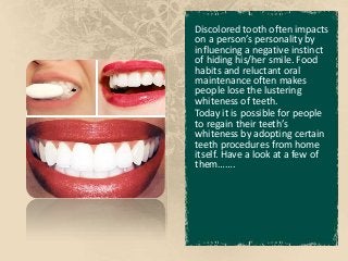 Discolored tooth often impacts
on a person’s personality by
influencing a negative instinct
of hiding his/her smile. Food
habits and reluctant oral
maintenance often makes
people lose the lustering
whiteness of teeth.
Today it is possible for people
to regain their teeth’s
whiteness by adopting certain
teeth procedures from home
itself. Have a look at a few of
them…….
 