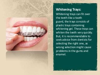 Whitening Trays:
Whitening trays can fit over
the teeth like a tooth
guard, the trays consists of
plastic trays containing
whitening gel. These trays can
whiten the teeth very quickly.
But, it is recommendable to
seek advice from dentists for
selecting the right one, as
wrong selection might cause
problems in the gums and
enamel.
 