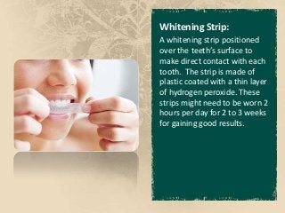 Whitening Strip:
A whitening strip positioned
over the teeth’s surface to
make direct contact with each
tooth. The strip is made of
plastic coated with a thin layer
of hydrogen peroxide. These
strips might need to be worn 2
hours per day for 2 to 3 weeks
for gaining good results.
 