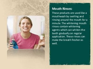 Mouth Rinses:
These products are used like a
mouthwash by swirling and
rinsing around the mouth for a
minute. The whitening mouth
rinses contain whitening
agents which can whiten the
teeth gradually on regular
application. These rinses can
make the breath fresher as
well.
 