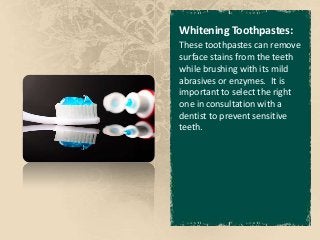 Whitening Toothpastes:
These toothpastes can remove
surface stains from the teeth
while brushing with its mild
abrasives or enzymes. It is
important to select the right
one in consultation with a
dentist to prevent sensitive
teeth.
 