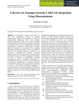 Computational Research 1(3): 61-84, 2013 http://www.hrpub.org
DOI: 10.13189/cr.2013.010302
A Review on Attempts towards CAD/CAE Integration
Using Macroelements
Christopher Provatidis
National Technical University of Athens, Greece
*Corresponding Author: cprovat@gmail.com
Copyright © 2013 Horizon Research Publishing All rights reserved.
Abstract In this paper we review several aspects of
older and contemporary attempts to integrate
computer-aided design (CAD: geometric model) and
computer-aided engineering (CAE: finite elements,
boundary elements, etc.). After a short review on formulas
for the description of CAD surfaces, a systematic mechanism
for creating several types of corresponding isoparametric
macroelements is presented. Gordon-Coons is initially
applied in conjunction with piecewise linear, Lagrange
polynomials and natural B-splines. Then, it is extended to
more basis and blending functions. In addition to the
well-known ‘Lagrangian’-type elements, equivalent
‘Bézierian’-type elements are introduced. Tensor product
B-splines and aspects of NURBS isogeometric formulation
are given. In addition to quadrilaterals, triangular
macroelements based on Barnhill’s interpolation are
presented for the first time. The review covers applications
of CAD-based macroelements in conjunction with the
Galerkin-Ritz formulation, the Boundary Element Method,
as well as recent Global Collocation procedures. A
numerical example on a vibrating membrane elucidates the
performance of the CAD-based global interpolation and
depicts its superiority over the conventional finite element
method.
Keywords CAD, CAE, Global Interpolation, Finite
Element, Boundary Element, Collocation Techniques
1. Introduction
Computer-Aided Design (CAD) is the use of computer
systems to assist in the creation, modification, analysis, or
optimization of a design. One the earliest personalities who
have contributed in this area, and had a vision of interactive
computer graphics as a powerful design tool, were Steven
Anson Coons (1912 – 1979), a professor in the Mechanical
Engineering Department at Massachusetts Institute of
Technology (MIT) during the 1950s and 1960s. During
World War II, he worked on the design of aircraft surfaces,
developing the mathematics to describe generalized “surface
patches”. At MIT’s Electronic Systems Laboratory he
investigated the mathematical formulation for these patches,
and in 1967 published one of the most significant
contributions to the area of geometric design, a treatise
which has become known as “The Little Red Book” [1]. His
“Coons Patch” was a formulation that presented the notation,
mathematical foundation, and intuitive interpretation of an
idea that would ultimately become the foundation for other
surface descriptions that are commonly used today, such as
B-spline surfaces, NURB surfaces, etc. His technique for
describing a surface was to construct it out of collections of
adjacent patches, which had continuity constraints that
would allow surfaces to have curvature which was expected
by the designer. Each patch was defined by four boundary
curves, and a set of “blending functions” that defined how
the interior was constructed out of interpolated values of the
boundaries. The interested reader may find more details in
[2].
Computer-Aided Engineering (CAE) is the broad usage of
computer software to aid in engineering tasks. It includes
computer-aided design (CAD), computer-aided analysis
(CAA), computer-integrated manufacturing (CIM),
computer-aided manufacturing (CAM), material
requirements planning (MRP), and computer-aided planning
(CAP). In a more strict sense, CAE areas include:
 Stress analysis on components and assemblies using
FEA (Finite Element Analysis);
 Thermal and fluid flow analysis Computational fluid
dynamics (CFD);
 Multibody dynamics (MBD) & Kinematics;
 Analysis tools for process (manufacturing)
simulation for operations such as casting, molding,
and die press forming.
 Optimization of the product or process.
 Safety analysis of postulate loss-of-coolant accident
in nuclear reactor using realistic thermal-hydraulics
code.
 In general, when omitting the abovementioned
planning tasks, there are three phases into which any
CAE procedure is divided:
 