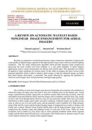 International Journal of Electronics and Communication Engineering & Technology (IJECET), ISSN 0976 –
6464(Print), ISSN 0976 – 6472(Online), Volume 5, Issue 11, November (2014), pp. 61-68 © IAEME
61
A REVIEW ON AUTOMATIC WAVELET BASED
NONLINEAR IMAGE ENHANCEMENT FOR AERIAL
IMAGERY
Tekram Lanjewar1
, Sheetesh Sad2
Poornima Rawat3
1,2,3
Dept of Electronics & Communication Engg, C.I.I.T Indore, India
ABSTRACT
Recently we proposed a wavelet-based dynamic range compression algorithm to improve the
visual quality of digital images captured in the high dynamic range scenes with non-uniform lighting
conditions. The fast image enhancement algorithm which provides dynamic range compression
preserving the local contrast and tonal rendition is a very good candidate in aerial imagery
applications such as image interpretation for defense and security tasks. This algorithm can further
be applied to video streaming for aviation safety. In this study we propose the latest version of the
proposed algorithm which is able to enhance aerial images so that the enhanced images are better
than direct human observation, is presented. The results obtained by applying the algorithm to
numerous aerial images show strong robustness and high image quality.
Keywords: Aerial Imagery, Wavelet Based Enhancement and Low Contrast
1. INTRODUCTION
The visibility of such aerial images may decrease drastically and sometimes the conditions at
which the images are taken may only lead to near zero visibility even for the human eyes. Aerial
images captured from aircrafts, spacecrafts, or satellites usually suffer from lack of clarity, since the
atmosphere enclosing Earth has effects upon the images such as turbidity caused by haze, fog, clouds
or heavy rain. Even though human observers may not see much than smoke, there may exist useful
information in those images taken under such poor conditions. Captured images are usually not the
same as what we see in a real world scene, and are generally a poor rendition of it. High dynamic
range of the real life scenes and the limited dynamic range of imaging devices results in images with
locally poor contrast. Human Visual System (HVS) deals with the high dynamic range scenes by
compressing the dynamic range and adapting locally to each part of the scene. There are some
exceptions such as turbid (e.g. fog, heavy rain or snow) imaging conditions under which acquired
images and the direct observation possess a close parity .The extreme narrow dynamic range of such
scenes leads to extreme low contrast in the acquired images.
INTERNATIONAL JOURNAL OF ELECTRONICS AND
COMMUNICATION ENGINEERING & TECHNOLOGY (IJECET)
ISSN 0976 – 6464(Print)
ISSN 0976 – 6472(Online)
Volume 5, Issue 11, November (2014), pp. 61-68
© IAEME: http://www.iaeme.com/IJECET.asp
Journal Impact Factor (2014): 7.2836 (Calculated by GISI)
www.jifactor.com
IJECET
© I A E M E
 