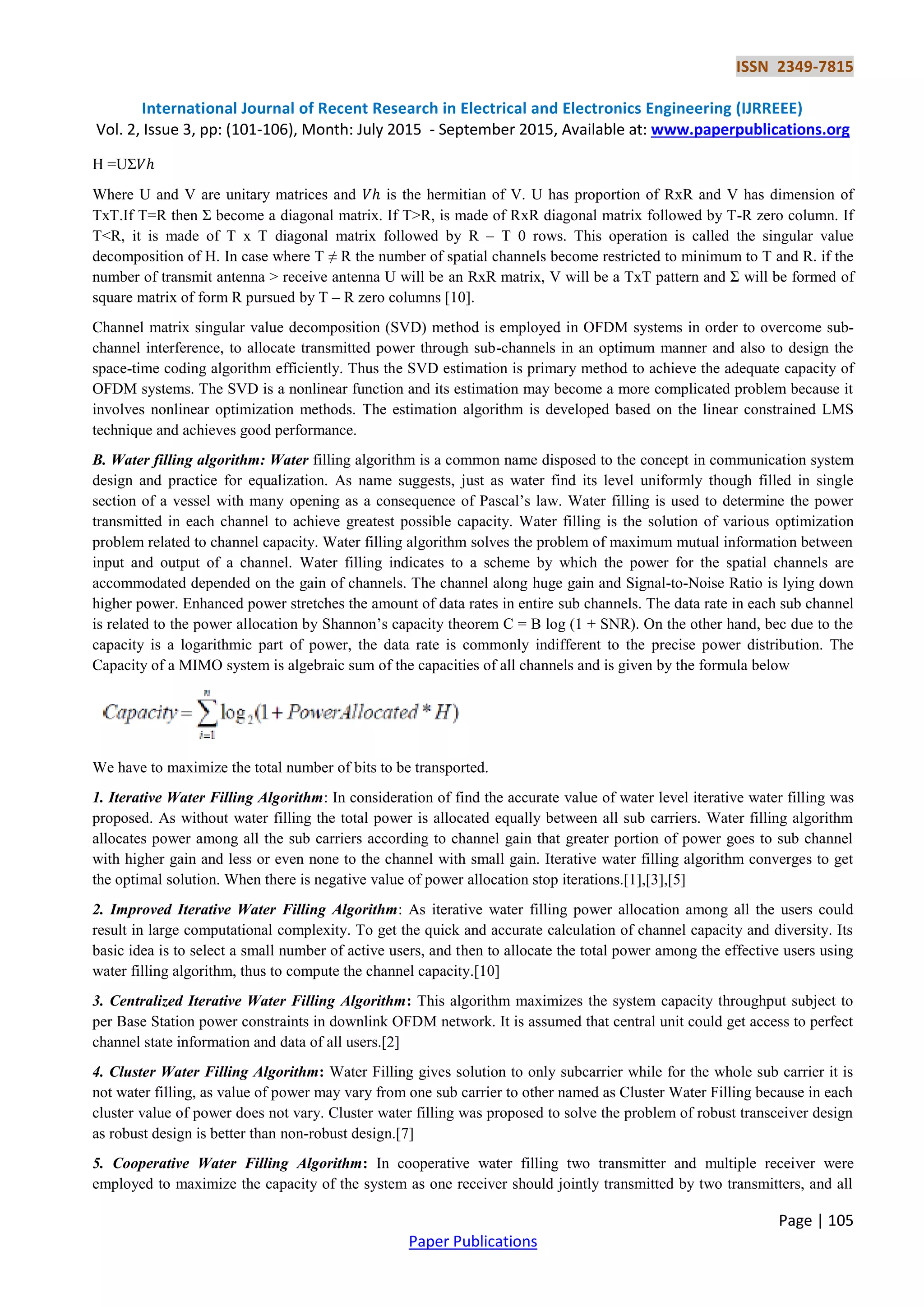 ISSN 2349-7815
International Journal of Recent Research in Electrical and Electronics Engineering (IJRREEE)
Vol. 2, Issue 3, pp: (101-106), Month: July 2015 - September 2015, Available at: www.paperpublications.org
Page | 105
Paper Publications
H =UΣ𝑉ℎ
Where U and V are unitary matrices and 𝑉ℎ is the hermitian of V. U has proportion of RxR and V has dimension of
TxT.If T=R then Σ become a diagonal matrix. If T>R, is made of RxR diagonal matrix followed by T-R zero column. If
T<R, it is made of T x T diagonal matrix followed by R – T 0 rows. This operation is called the singular value
decomposition of H. In case where T ≠ R the number of spatial channels become restricted to minimum to T and R. if the
number of transmit antenna > receive antenna U will be an RxR matrix, V will be a TxT pattern and Σ will be formed of
square matrix of form R pursued by T – R zero columns [10].
Channel matrix singular value decomposition (SVD) method is employed in OFDM systems in order to overcome sub-
channel interference, to allocate transmitted power through sub-channels in an optimum manner and also to design the
space-time coding algorithm efficiently. Thus the SVD estimation is primary method to achieve the adequate capacity of
OFDM systems. The SVD is a nonlinear function and its estimation may become a more complicated problem because it
involves nonlinear optimization methods. The estimation algorithm is developed based on the linear constrained LMS
technique and achieves good performance.
B. Water filling algorithm: Water filling algorithm is a common name disposed to the concept in communication system
design and practice for equalization. As name suggests, just as water find its level uniformly though filled in single
section of a vessel with many opening as a consequence of Pascal’s law. Water filling is used to determine the power
transmitted in each channel to achieve greatest possible capacity. Water filling is the solution of various optimization
problem related to channel capacity. Water filling algorithm solves the problem of maximum mutual information between
input and output of a channel. Water filling indicates to a scheme by which the power for the spatial channels are
accommodated depended on the gain of channels. The channel along huge gain and Signal-to-Noise Ratio is lying down
higher power. Enhanced power stretches the amount of data rates in entire sub channels. The data rate in each sub channel
is related to the power allocation by Shannon’s capacity theorem C = B log (1 + SNR). On the other hand, bec due to the
capacity is a logarithmic part of power, the data rate is commonly indifferent to the precise power distribution. The
Capacity of a MIMO system is algebraic sum of the capacities of all channels and is given by the formula below
We have to maximize the total number of bits to be transported.
1. Iterative Water Filling Algorithm: In consideration of find the accurate value of water level iterative water filling was
proposed. As without water filling the total power is allocated equally between all sub carriers. Water filling algorithm
allocates power among all the sub carriers according to channel gain that greater portion of power goes to sub channel
with higher gain and less or even none to the channel with small gain. Iterative water filling algorithm converges to get
the optimal solution. When there is negative value of power allocation stop iterations.[1],[3],[5]
2. Improved Iterative Water Filling Algorithm: As iterative water filling power allocation among all the users could
result in large computational complexity. To get the quick and accurate calculation of channel capacity and diversity. Its
basic idea is to select a small number of active users, and then to allocate the total power among the effective users using
water filling algorithm, thus to compute the channel capacity.[10]
3. Centralized Iterative Water Filling Algorithm: This algorithm maximizes the system capacity throughput subject to
per Base Station power constraints in downlink OFDM network. It is assumed that central unit could get access to perfect
channel state information and data of all users.[2]
4. Cluster Water Filling Algorithm: Water Filling gives solution to only subcarrier while for the whole sub carrier it is
not water filling, as value of power may vary from one sub carrier to other named as Cluster Water Filling because in each
cluster value of power does not vary. Cluster water filling was proposed to solve the problem of robust transceiver design
as robust design is better than non-robust design.[7]
5. Cooperative Water Filling Algorithm: In cooperative water filling two transmitter and multiple receiver were
employed to maximize the capacity of the system as one receiver should jointly transmitted by two transmitters, and all
 