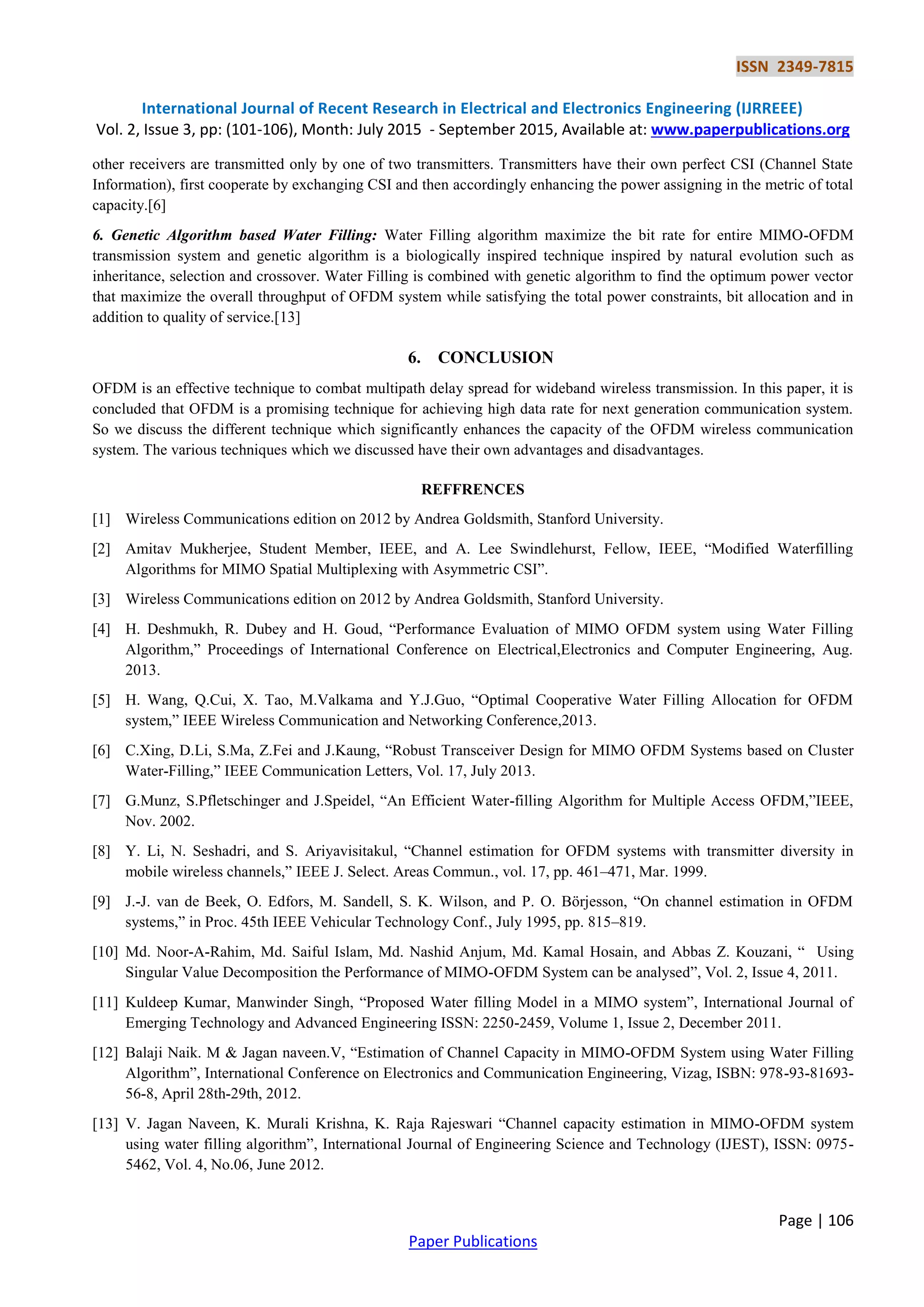 ISSN 2349-7815
International Journal of Recent Research in Electrical and Electronics Engineering (IJRREEE)
Vol. 2, Issue 3, pp: (101-106), Month: July 2015 - September 2015, Available at: www.paperpublications.org
Page | 106
Paper Publications
other receivers are transmitted only by one of two transmitters. Transmitters have their own perfect CSI (Channel State
Information), first cooperate by exchanging CSI and then accordingly enhancing the power assigning in the metric of total
capacity.[6]
6. Genetic Algorithm based Water Filling: Water Filling algorithm maximize the bit rate for entire MIMO-OFDM
transmission system and genetic algorithm is a biologically inspired technique inspired by natural evolution such as
inheritance, selection and crossover. Water Filling is combined with genetic algorithm to find the optimum power vector
that maximize the overall throughput of OFDM system while satisfying the total power constraints, bit allocation and in
addition to quality of service.[13]
6. CONCLUSION
OFDM is an effective technique to combat multipath delay spread for wideband wireless transmission. In this paper, it is
concluded that OFDM is a promising technique for achieving high data rate for next generation communication system.
So we discuss the different technique which significantly enhances the capacity of the OFDM wireless communication
system. The various techniques which we discussed have their own advantages and disadvantages.
REFFRENCES
[1] Wireless Communications edition on 2012 by Andrea Goldsmith, Stanford University.
[2] Amitav Mukherjee, Student Member, IEEE, and A. Lee Swindlehurst, Fellow, IEEE, “Modified Waterfilling
Algorithms for MIMO Spatial Multiplexing with Asymmetric CSI”.
[3] Wireless Communications edition on 2012 by Andrea Goldsmith, Stanford University.
[4] H. Deshmukh, R. Dubey and H. Goud, “Performance Evaluation of MIMO OFDM system using Water Filling
Algorithm,” Proceedings of International Conference on Electrical,Electronics and Computer Engineering, Aug.
2013.
[5] H. Wang, Q.Cui, X. Tao, M.Valkama and Y.J.Guo, “Optimal Cooperative Water Filling Allocation for OFDM
system,” IEEE Wireless Communication and Networking Conference,2013.
[6] C.Xing, D.Li, S.Ma, Z.Fei and J.Kaung, “Robust Transceiver Design for MIMO OFDM Systems based on Cluster
Water-Filling,” IEEE Communication Letters, Vol. 17, July 2013.
[7] G.Munz, S.Pfletschinger and J.Speidel, “An Efficient Water-filling Algorithm for Multiple Access OFDM,”IEEE,
Nov. 2002.
[8] Y. Li, N. Seshadri, and S. Ariyavisitakul, “Channel estimation for OFDM systems with transmitter diversity in
mobile wireless channels,” IEEE J. Select. Areas Commun., vol. 17, pp. 461–471, Mar. 1999.
[9] J.-J. van de Beek, O. Edfors, M. Sandell, S. K. Wilson, and P. O. Börjesson, “On channel estimation in OFDM
systems,” in Proc. 45th IEEE Vehicular Technology Conf., July 1995, pp. 815–819.
[10] Md. Noor-A-Rahim, Md. Saiful Islam, Md. Nashid Anjum, Md. Kamal Hosain, and Abbas Z. Kouzani, “ Using
Singular Value Decomposition the Performance of MIMO-OFDM System can be analysed”, Vol. 2, Issue 4, 2011.
[11] Kuldeep Kumar, Manwinder Singh, “Proposed Water filling Model in a MIMO system”, International Journal of
Emerging Technology and Advanced Engineering ISSN: 2250-2459, Volume 1, Issue 2, December 2011.
[12] Balaji Naik. M & Jagan naveen.V, “Estimation of Channel Capacity in MIMO-OFDM System using Water Filling
Algorithm”, International Conference on Electronics and Communication Engineering, Vizag, ISBN: 978-93-81693-
56-8, April 28th-29th, 2012.
[13] V. Jagan Naveen, K. Murali Krishna, K. Raja Rajeswari “Channel capacity estimation in MIMO-OFDM system
using water filling algorithm”, International Journal of Engineering Science and Technology (IJEST), ISSN: 0975-
5462, Vol. 4, No.06, June 2012.
 