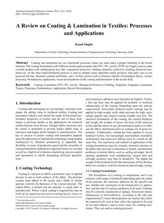 American Journal of Polymer Science 2012, 2(3): 39-49
DOI: 10.5923/j.ajps.20120203.04
A Review on Coating & Lamination in Textiles: Processes
and Applications
Kunal Singha
Department of Textile Technology, Panipat Institute of Engineering & Technology, Harayana, India
Abstract Coating and lamination are two functional processes which are used make a proper finishing to the textile
material. The coating formulation with different textile grade polymer like PVC, PU, acrylic, PTFE are hugely used to make
a textile product with multipurpose way like- waterproof protective clothing, tarpaulin, protective clothing, electrical insu-
lation etc. on the other hand lamination process is used to prepare some important textile products with daily uses in our
practical life like- blackout curtains and blinds, and c. In this current work is related to details of lamination theory, various
processes, formulations, application, recent developments of the coating and lamination in the textile field.
Keywords Coating, Lamination, PVC, PU, Acrylic, Waterproof Protective Clothing, Tarpaulin, Tarpaulin, Lamination
Theory, Processes, Formulations, Application, Recent Developments
1. Introduction
Coating and laminating are increasingly important tech-
niques for adding value to technical textiles. Coating and
lamination enhance and extend the range of functional per-
formance properties of textiles and the use of these tech-
niques is growing rapidly as the applications for technical
textiles become more diverse. Cheaper fabric structures may
be coated or laminated to provide higher added value to
end-users and higher profit margins to manufacturers. The
key to success in textile coating and lamination depends
upon the application of appropriate technology using modern
machinery[1-3]. Machine productivity is important, but
flexibility in terms of production speed and the versatility of
coating/lamination methods are important factors to consider,
as well as a high level of process monitoring, process control
and automation to satisfy demanding technical specifica-
tions.
2. Coating Technology
Coating is a process in which a polymeric layer is applied
directly to one or both surfaces of the fabric. The polymer
coating must adhere to the textile and a blade or similar
aperture controls the thickness of the viscous polymer. The
coated fabric is heated and the polymer is cured (that is,
polymerized). Where a thick coating is required this may be
built up by applying successive coating layers, layer on
* Corresponding author:
kunalsingha28@gmail.com (Kunal Singha)
Published online at http://journal.sapub.org/ajps
Copyright © 2012 Scientific & Academic Publishing. All Rights Reserved
layer,Interlayer adhesion must therefore be high[2]. Finally,
a thin top layer may be applied for aesthetic or technical
enhancement of the coating. Depending upon the end-use
requirements, heavy-duty technical textile coatings may be
applied at high weight, while other end-uses for high- tech-
nology apparel may require coating weights very low. The
chemical formulation of the coating, the coating thickness
and weight, the number of layers, the form of the technical
textile and the nature of any pre-treatment (such as to stabi-
lize the fabric dimensions prior to coating) are of great im-
portance. Traditionally, coating has been applied to woven
technical textiles, but increasingly warp-knitted, raschel[3],
weft-knitted and nonwoven fabrics must be coated on the
same line. The machinery and method of application of the
coating formulation must be versatile, minimize tensions on
the fabric that may lead to distortion or stretch, and eliminate
problems in knitted fabrics such as curling selvedges. Scroll
opening equipment, weft straightening, tension bars and
selvedge uncurlers may thus be fitted[4-6]. The lighter the
weight of the technical textile the more prone will be the base
fabric for coating to weft line distortion and selvedge curling.
2.1. Coating Formulations
The formulation of a coating is complicated, and it can
contain a wide range of chemicals depending upon the nature
of the polymer, the necessary additives for the specific end
use, whether the coating has to be foamed prior to applica-
tion, and the type of coating machinery to be used. Coatings
may be coloured, translucent or opaque, fluorescent, photo-
luminescent or retro-reflective, according to the end user
requirements[7]. Some thermoplastics are used as they allow
the material to be used as they allow the material to be used
as hot melt adhesive and in some cases for welding tech-
niques. They are used as coating polymers.
 