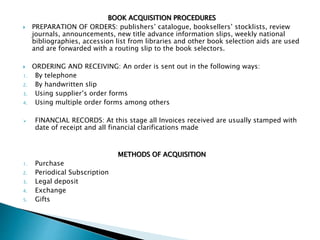 BOOK ACQUISITION PROCEDURES
 PREPARATION OF ORDERS: publishers’ catalogue, booksellers’ stocklists, review
journals, announcements, new title advance information slips, weekly national
bibliographies, accession list from libraries and other book selection aids are used
and are forwarded with a routing slip to the book selectors.
 ORDERING AND RECEIVING: An order is sent out in the following ways:
1. By telephone
2. By handwritten slip
3. Using supplier’s order forms
4. Using multiple order forms among others
 FINANCIAL RECORDS: At this stage all Invoices received are usually stamped with
date of receipt and all financial clarifications made
METHODS OF ACQUISITION
1. Purchase
2. Periodical Subscription
3. Legal deposit
4. Exchange
5. Gifts
 