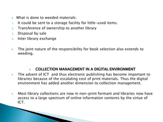  What is done to weeded materials:
1. It could be sent to a storage facility for little-used items.
2. Transference of ownership to another library
3. Disposal by sale
4. Inter library exchange
 The joint nature of the responsibility for book selection also extends to
weeding.
 COLLECTION MANAGEMENT IN A DIGITAL ENVIRONMENT
 The advent of ICT and thus electronic publishing has become important to
libraries because of the escalating cost of print materials. Thus the digital
environment has added another dimension to collection management.
 Most library collections are now in non-print formant and libraries now have
access to a large spectrum of online information contents by the virtue of
ICT.
 