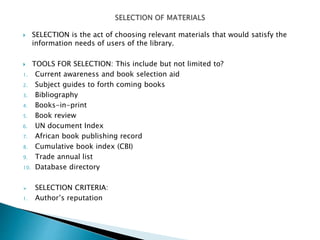  SELECTION is the act of choosing relevant materials that would satisfy the
information needs of users of the library.
 TOOLS FOR SELECTION: This include but not limited to?
1. Current awareness and book selection aid
2. Subject guides to forth coming books
3. Bibliography
4. Books-in-print
5. Book review
6. UN document Index
7. African book publishing record
8. Cumulative book index (CBI)
9. Trade annual list
10. Database directory
 SELECTION CRITERIA:
1. Author’s reputation
 