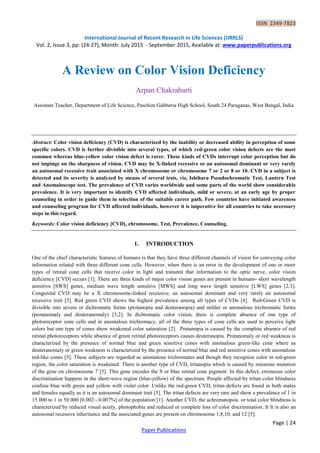 ISSN 2349-7823
International Journal of Recent Research in Life Sciences (IJRRLS)
Vol. 2, Issue 3, pp: (24-27), Month: July 2015 - September 2015, Available at: www.paperpublications.org
Page | 24
Paper Publications
A Review on Color Vision Deficiency
Arpan Chakrabarti
Assistant Teacher, Department of Life Science, Paschim Gabberia High School, South 24 Paraganas, West Bengal, India
Abstract: Color vision deficiency (CVD) is characterized by the inability or decreased ability in perception of some
specific colors. CVD is further divisible into several types, of which red-green color vision defects are the most
common whereas blue-yellow color vision defect is rarer. These kinds of CVDs interrupt color perception but do
not impinge on the sharpness of vision. CVD may be X-linked recessive or an autosomal dominant or very rarely
an autosomal recessive trait associated with X chromosome or chromosome 7 or 2 or 8 or 10. CVD in a subject is
detected and its severity is analyzed by means of several tests, viz, Ishihara Pseudochromatic Test, Lantern Test
and Anomaloscope test. The prevalence of CVD varies worldwide and some parts of the world show considerable
prevalence. It is very important to identify CVD affected individuals, mild or severe, at an early age by proper
counseling in order to guide them in selection of the suitable career path. Few countries have initiated awareness
and counseling program for CVD affected individuals, however it is imperative for all countries to take necessary
steps in this regard.
Keywords: Color vision deficiency [CVD], chromosome, Test, Prevalence, Counseling.
1. INTRODUCTION
One of the chief characteristic features of humans is that they have three different channels of vision for conveying color
information related with three different cone cells. However, when there is an error in the development of one or more
types of retinal cone cells that receive color in light and transmit that information to the optic nerve, color vision
deficiency [CVD] occurs [1]. There are three kinds of major color vision genes are present in humans- short wavelength
sensitive [SWS] genes, medium wave length sensitive [MWS] and long wave length sensitive [LWS] genes [2,3].
Congenital CVD may be a X chromosome-linked recessive, an autosomal dominant and very rarely an autosomal
recessive trait [3]. Red green CVD shows the highest prevalence among all types of CVDs [4]. Red-Green CVD is
divisible into severe or dichromatic forms (protanopia and deuteranopia) and milder or anomalous trichromatic forms
(protanomaly and deuteranomaly) [5,2]. In dichromatic color vision, there is complete absence of one type of
photoreceptor cone cells and in anomalous trichromacy, all of the three types of cone cells are used to perceive light
colors but one type of cones show weakened color saturation [2]. Protanopia is caused by the complete absence of red
retinal photoreceptors while absence of green retinal photoreceptors causes deuteranopia. Protanomaly or red weakness is
characterized by the presence of normal blue and green sensitive cones with anomalous green-like cone where as
deuteranomaly or green weakness is characterized by the presence of normal blue and red sensitive cones with anomalous
red-like cones [5]. These subjects are regarded as anomalous trichromates and though they recognize color in red-green
region, the color saturation is weakened. There is another type of CVD, tritanopia which is caused by missense mutation
of the gene on chromosome 7 [5]. This gene encodes the S or blue retinal cone pigment. In this defect, erroneous color
discrimination happens in the short-wave region (blue-yellow) of the spectrum. People affected by tritan color blindness
confuse blue with green and yellow with violet color. Unlike the red-green CVD, tritan defects are found in both males
and females equally as it is an autosomal dominant trait [5]. The tritan defects are very rare and show a prevalence of 1 in
15 000 to 1 in 50 000 [0.002 - 0.007%] of the population [1]. Another CVD, the achromatopsia or total color blindness is
characterized by reduced visual acuity, photophobia and reduced or complete loss of color discrimination. It It is also an
autosomal recessive inheritance and the associated genes are present on chromosome 1,8,10, and 12 [5].
 