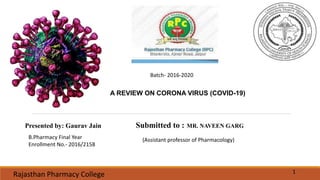 A REVIEW ON CORONA VIRUS (COVID-19)
Submitted to : MR. NAVEEN GARGPresented by: Gaurav Jain
Rajasthan Pharmacy College 1
B.Pharmacy Final Year
Enrollment No.- 2016/2158
Batch- 2016-2020
(Assistant professor of Pharmacology)
 