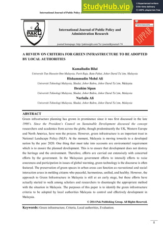 International Journal of Public Policy and Administration Research, 2014, 1(1): 1-11
1
A REVIEW ON CRITERIA FOR GREEN INFRASTRUCTURE TO BE ADOPTED
BY LOCAL AUTHORITIES
Kamalludin Bilal
Universiti Tun Hussein Onn Malaysia, Parit Raja, Batu Pahat, Johor Darul Ta’zim, Malaysia
Hishammudin Mohd Ali
Universiti Teknologi Malaysia, Skudai, Johor Bahru, Johor Darul Ta’zim, Malaysia
Ibrahim Sipan
Universiti Teknologi Malaysia, Skudai, Johor Bahru, Johor Darul Ta’zim, Malaysia
Nurlaila Ali
Universiti Teknologi Malaysia, Skudai, Johor Bahru, Johor Darul Ta’zim, Malaysia
ABSTRACT
Green infrastructure planning has grown in prominence since it was first discussed in the late
1990’s. Since the President’s Council on Sustainable Development discussed the concept
researchers and academics from across the globe, though predominantly the UK, Western Europe
and North America, have won the process. However, green infrastructure is an important trust in
National Landscape Policy (NLP). At the moment, Malaysia is moving towards to a developed
nation by the year 2020. One thing that must take into accounts are enviromental requirement
which is to ensure the planned development. This is to ensure that development does not destroy
the heritage and the environment. Therefore, efforts are carried out extensively with concerted
efforts by the government. In the Malaysian government efforts to intensify efforts to raise
awareness and participation in issues of global warming, green technology is the discourse is often
featured. The preservation of green spaces in urban areas can function as recreational and social
interaction areas in molding citizens who peaceful, harmonious, unified, and healthy. However, the
approach to Green Infrastructure in Malaysia is still at an early stage, but these efforts have
actually started to walk among scholars and researchers to disentangle the appropriate method
with the situation in Malaysia. The purposes of this paper is to identify the green infrastructure
criteria to be adopted by local authorities Malaysia to control and effectively development in
Malaysia.
© 2014 Pak Publishing Group. All Rights Reserved.
Keywords: Green infrastructure, Criteria, Local authorities, Evaluation.
International Journal of Public Policy and
Administration Research
journal homepage: http://pakinsight.com/?ic=journal&journal=74
 