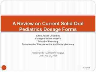 Addis Ababa University
College of health science
School of Pharmacy
Department of Pharmaceutics and Social pharmacy
Presented by : Zerlealem Tsegaye
Date: July 21, 2021
A Review on Current Solid Oral
Pediatrics Dosage Forms
3/3/2024
1
 