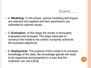 CONTD……
   4. Modeling: In this phase, various modeling techniques
    are selected and applied and their parameters are
    calibrated to optimal values.

   5. Evaluation: In this stage the model is thoroughly
    evaluated and reviewed. The steps executed to
    construct the model to be certain it properly achieves
    the business objectives.

   6. Deployment: The purpose of the model is to increase
    knowledge of the data, the knowledge gained will need
    to be organized and presented in a way that the
                                                              10
    customer can use it.[6,8]
 