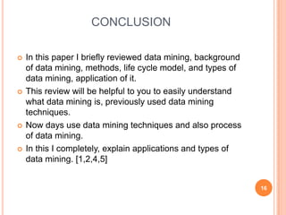 CONCLUSION

   In this paper I briefly reviewed data mining, background
    of data mining, methods, life cycle model, and types of
    data mining, application of it.
   This review will be helpful to you to easily understand
    what data mining is, previously used data mining
    techniques.
   Now days use data mining techniques and also process
    of data mining.
   In this I completely, explain applications and types of
    data mining. [1,2,4,5]


                                                               16
 