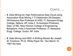 CONTD…..
   4. Data Mining for High Performance Data Cloud using
    Association Rule Mining.1 T.V.Mahendra 2N.Deepika
    3N.Keasava Rao Professor & HOD, IT, Narayana Engg.
    College, Nellore, AP, India.2 Sr.Assistant Professor,
    Dept. of ISE, New Horizon College of Engineering,
    Bangalore, India 3 Associate Professor, IT, Narayana
    Engg. College, Gudur, AP, India.


   5. Data Mining and KDD: A Shifting Mosaic By Joseph
    M. Firestone, Ph.D. White Paper No. Two March 12,
    1997 the Idea.

                                                            19
 