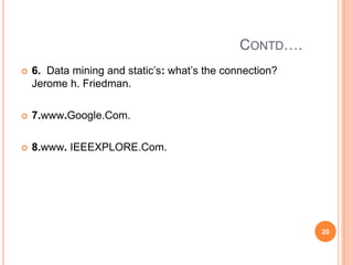 CONTD….
   6. Data mining and static’s: what’s the connection?
    Jerome h. Friedman.

   7.www.Google.Com.

   8.www. IEEEXPLORE.Com.




                                                          20
 