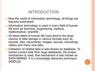 INTRODUCTION
   Now the world of information technology, all things are
    become automated.
   Information technology is used in every field of human
    life such as business, engineering, medical,
    mathematical, scientific.
   All these fields of human life have lead to the large
    volume of data storage in various formats such as
    records, files, documents, images, sounds, recordings,
    videos and many new data.
   Collection of related data is also known as database. To
    extract correct data from large databases, the proper
    mechanism is used, that mechanism is also known as
    DATA MINING. It is a knowledge discovery technique
    (KDD).[2]                                                  3
 