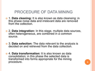PROCEDURE OF DATA MINING
   1. Data cleaning: It is also known as data cleansing; in
    this phase noise data and irrelevant data are removed
    from the collection.

   2. Data integration: In this stage, multiple data sources,
    often heterogeneous, are combined in a common
    source.

   3. Data selection: The data relevant to the analysis is
    decided on and retrieved from the data collection.

   4. Data transformation: It is also known as data
    consolidation; in this phase the selected data is
    transformed into forms appropriate for the mining
    procedure.                                                   6
 