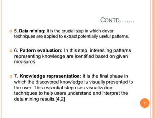CONTD…….
   5. Data mining: It is the crucial step in which clever
    techniques are applied to extract potentially useful patterns.


   6. Pattern evaluation: In this step, interesting patterns
    representing knowledge are identified based on given
    measures.

   7. Knowledge representation: It is the final phase in
    which the discovered knowledge is visually presented to
    the user. This essential step uses visualization
    techniques to help users understand and interpret the
    data mining results.[4,2]
                                                                     7
 