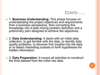 CONTD……
   1. Business Understanding: This phase focuses on
    understanding the project objectives and requirements
    from a business perspective, then converting this
    knowledge into a data mining problem definition and a
    preliminary plan designed to achieve the objectives.

   2. Data Understanding: It starts with an initial data
    collection, to get familiar with the data, to identify data
    quality problems, to discover first insights into the data
    or to detect interesting subsets to form hypotheses for
    hidden information.

   3. Data Preparation: It covers all activities to construct
    the final dataset from the initial raw data.
                                                                  9
 
