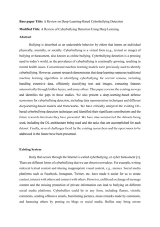 Base paper Title: A Review on Deep-Learning-Based Cyberbullying Detection
Modified Title: A Review of Cyberbullying Detection Using Deep Learning
Abstract
Bullying is described as an undesirable behavior by others that harms an individual
physically, mentally, or socially. Cyberbullying is a virtual form (e.g., textual or image) of
bullying or harassment, also known as online bullying. Cyberbullying detection is a pressing
need in today’s world, as the prevalence of cyberbullying is continually growing, resulting in
mental health issues. Conventional machine learning models were previously used to identify
cyberbullying. However, current research demonstrates that deep learning surpasses traditional
machine learning algorithms in identifying cyberbullying for several reasons, including
handling extensive data, efficiently classifying text and images, extracting features
automatically through hidden layers, and many others. This paper reviews the existing surveys
and identifies the gaps in those studies. We also present a deep-learning-based defense
ecosystem for cyberbullying detection, including data representation techniques and different
deep-learning-based models and frameworks. We have critically analyzed the existing DL-
based cyberbullying detection techniques and identified their significant contributions and the
future research directions they have presented. We have also summarized the datasets being
used, including the DL architecture being used and the tasks that are accomplished for each
dataset. Finally, several challenges faced by the existing researchers and the open issues to be
addressed in the future have been presented.
Existing System
Bully that occurs through the Internet is called cyberbullying, or cyber harassment [1].
There are different forms of cyberbullying that we can observe nowadays. For example, writing
indecent textual content and sharing inappropriate visual content, e.g., memes. Social media
platforms such as Facebook, Instagram, Twitter, etc. have made it easier for us to create
content, interact with others and connect with others. However, unfiltered exchange of message
content and the missing protection of private information can lead to bullying on different
social media platforms. Cyberbullies could be in any form, including flames, vitriolic
comments, sending offensive emails, humiliating pictures, mean remarks made by comments,
and harassing others by posting on blogs or social media. Bullies may bring severe
 