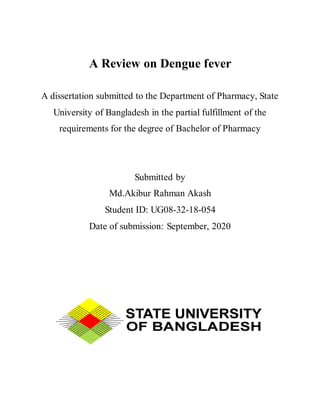 A Review on Dengue fever
A dissertation submitted to the Department of Pharmacy, State
University of Bangladesh in the partial fulfillment of the
requirements for the degree of Bachelor of Pharmacy
Submitted by
Md.Akibur Rahman Akash
Student ID: UG08-32-18-054
Date of submission: September, 2020
 