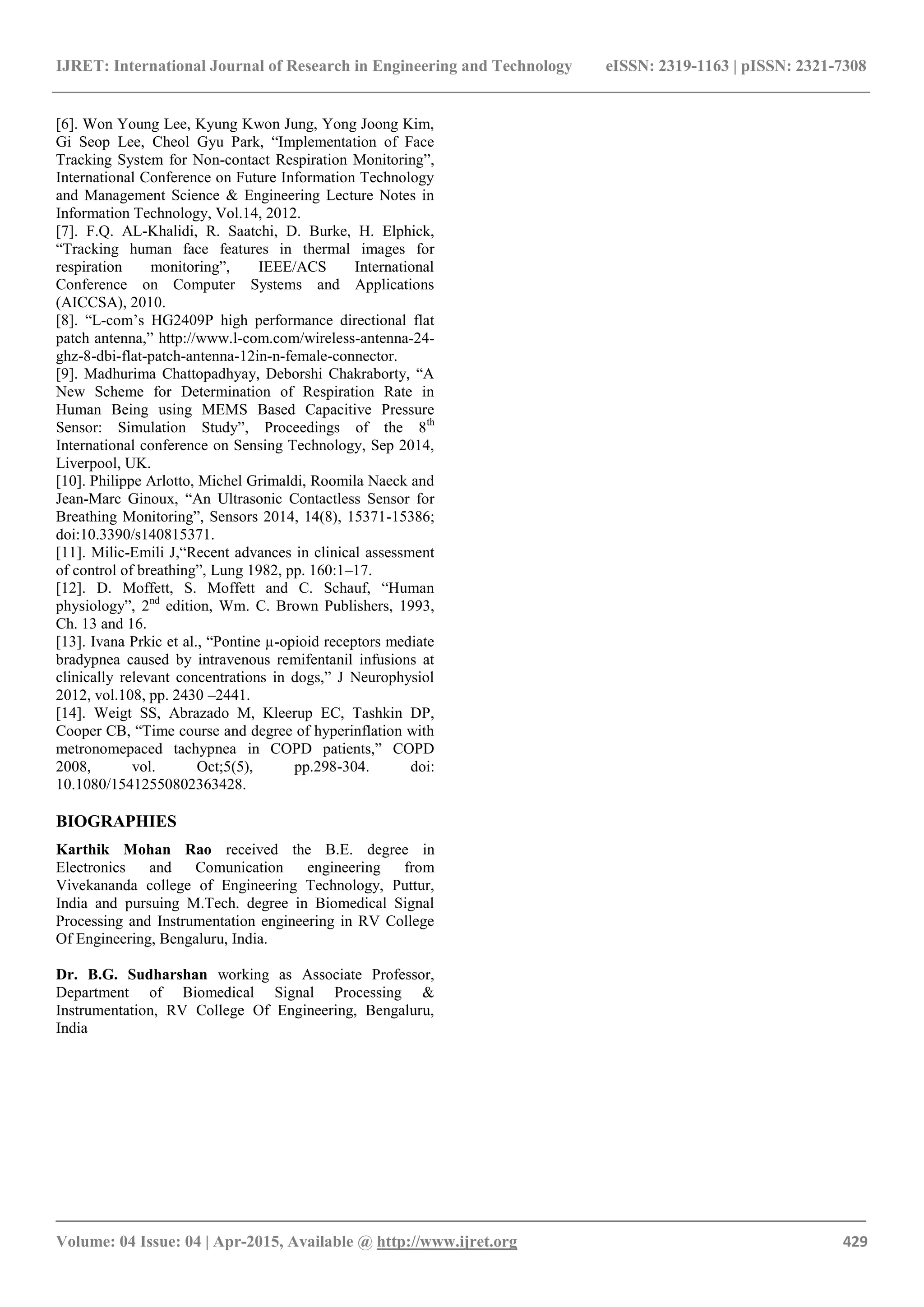 IJRET: International Journal of Research in Engineering and Technology eISSN: 2319-1163 | pISSN: 2321-7308
_______________________________________________________________________________________
Volume: 04 Issue: 04 | Apr-2015, Available @ http://www.ijret.org 429
[6]. Won Young Lee, Kyung Kwon Jung, Yong Joong Kim,
Gi Seop Lee, Cheol Gyu Park, “Implementation of Face
Tracking System for Non-contact Respiration Monitoring”,
International Conference on Future Information Technology
and Management Science & Engineering Lecture Notes in
Information Technology, Vol.14, 2012.
[7]. F.Q. AL-Khalidi, R. Saatchi, D. Burke, H. Elphick,
“Tracking human face features in thermal images for
respiration monitoring”, IEEE/ACS International
Conference on Computer Systems and Applications
(AICCSA), 2010.
[8]. “L-com’s HG2409P high performance directional flat
patch antenna,” http://www.l-com.com/wireless-antenna-24-
ghz-8-dbi-flat-patch-antenna-12in-n-female-connector.
[9]. Madhurima Chattopadhyay, Deborshi Chakraborty, “A
New Scheme for Determination of Respiration Rate in
Human Being using MEMS Based Capacitive Pressure
Sensor: Simulation Study”, Proceedings of the 8th
International conference on Sensing Technology, Sep 2014,
Liverpool, UK.
[10]. Philippe Arlotto, Michel Grimaldi, Roomila Naeck and
Jean-Marc Ginoux, “An Ultrasonic Contactless Sensor for
Breathing Monitoring”, Sensors 2014, 14(8), 15371-15386;
doi:10.3390/s140815371.
[11]. Milic-Emili J,“Recent advances in clinical assessment
of control of breathing”, Lung 1982, pp. 160:1–17.
[12]. D. Moffett, S. Moffett and C. Schauf, “Human
physiology”, 2nd
edition, Wm. C. Brown Publishers, 1993,
Ch. 13 and 16.
[13]. Ivana Prkic et al., “Pontine µ-opioid receptors mediate
bradypnea caused by intravenous remifentanil infusions at
clinically relevant concentrations in dogs,” J Neurophysiol
2012, vol.108, pp. 2430 –2441.
[14]. Weigt SS, Abrazado M, Kleerup EC, Tashkin DP,
Cooper CB, “Time course and degree of hyperinflation with
metronomepaced tachypnea in COPD patients,” COPD
2008, vol. Oct;5(5), pp.298-304. doi:
10.1080/15412550802363428.
BIOGRAPHIES
Karthik Mohan Rao received the B.E. degree in
Electronics and Comunication engineering from
Vivekananda college of Engineering Technology, Puttur,
India and pursuing M.Tech. degree in Biomedical Signal
Processing and Instrumentation engineering in RV College
Of Engineering, Bengaluru, India.
Dr. B.G. Sudharshan working as Associate Professor,
Department of Biomedical Signal Processing &
Instrumentation, RV College Of Engineering, Bengaluru,
India
 