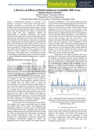 IJSRD - International Journal for Scientific Research & Development| Vol. 2, Issue 07, 2014 | ISSN (online): 2321-0613
All rights reserved by www.ijsrd.com 37
A Review on Effects of Deforestation on Landslide: Hill Areas
Abhishek Sharma1 Shri Ram2
1
Scholar Student 2
Associate Professor
1,2,3
Department of Civil Engineering
1,2,3
Madan Mohan Malaviya University of Technology, Gorakhpur, India
Abstract— Deforestation, clearance or clearing is the
removal of a forest or stand of trees where the land is
thereafter converted to a non-forest use. Deforestation
includes conversion of forestland to farms, ranches, or urban
use. Since the industrial age, about half of world's original
forests have been destroyed and millions of animals and
living things have been endangered. Despite the
improvements in education, information and general
awareness of the importance of forests, deforestation has not
reduced much, and there are still many more communities
and individuals who still destroy forest lands for personal
gains. Deforestation also provides stability to slope through
which mass movement of rocks, debris could not occur. As
the plant or tree roots provides some reinforcement and also
remove groundwater. On hilly areas vegetation can stabilize
steep slopes and if the cutting of trees continues it would
result in a drastic change in the atmosphere or in the
environment. In this paper there is summarization of cause
of deforestation, deforestation causes, environment changes
i.e. loss of biodiversity and how deforestation is related to
landslide.
Key words: Deforestation, Landslide, Hill Areas
I. INTRODUCTION
The year 2011 is ‘The International Year of Forests’. This
designation has generated momentum bringing greater to the
forests worldwide. Forests cover almost a third of the earth’s
land surface many environmental benefits including s major
role in the hydrologic cycle, soil conservation, prevention of
climate change and preservation of biodiversity. Forest
resources can provide long-term national economic benefits.
For example, at least 145 countries of the world are
currently involved in wood production. Sufficient evidences
are available that the whole world is facing an
environmental crisis on account of heavy deforestation. For
years remorseless destruction of forests has been going on
and we have not able to comprehend the dimension until
now. Nobody knows exactly how much of the world’s
rainforests have already been destroyed and continue to be
razed each year. Data is often imprecise and subject to
differing interpretations. However, it is obvious that the area
of tropical rainforest is diminishing and the rate of tropical
rain forest destruction is escalating worldwide, despite
increased environmental activism and awareness.
Forests cover 31% of the land area on our planet.
They produce vital oxygen and provide homes for people
and wildlife. Many of the world’s most threatened and
endangered animals live in forests, and 1.6 billion people
rely on benefits forests offer, including food, fresh water,
clothing, traditional medicine and shelter. But forests around
the world are under threat from deforestation, jeopardizing
these benefits. Deforestation comes in many forms,
including fires, clear-cutting for agriculture, ranching and
development, unsustainable logging for timber, and
degradation due to climate change. This impacts people’s
livelihoods and threatens a wide range of plant and animal
species. Some 46-58 thousand square miles of forest are lost
each year—equivalent to 36 football fields every minute.
India’s Forest faces heavy pressure of human and livestock
population. The total forest cover in the country is only
about 69 million hectares whereas human population is 1210
million, hence per capita forests are as low as 0.06 hectares.
About 69 percent of India’s population i.e. 833 million live
in rural areas and most of them have land based economy
and use forest resources one way or the other . It is
estimated that about 200 million people live in and around
forests, and fully depend for their livelihood on forest
resources. Further, of the 530 million livestock population in
India, about 190 million fully depends on forests either by
direct grazing or by harvesting of fodder causing additional
burdens on the forests. Despite this heavy pressure, the
forest cover in the country has not declined, but rather
improved in the last one and half decades
Ranging from areas under a permanent snow cover
and bleak, dry, windy areas to the hot sub-tropical jungles of
the foothills, the Himalaya presents diverse habitats with
levels of variation that are perhaps unequalled elsewhere in
the world. Figure.1 shows statistical percentile data per area
of each state in India under wildlife sanctuaries. They are
the home of a wide variety of mammals, reptiles and birds.
These range from the wild asses of the cold deserts of
Ladakh and Lahul to the rhinoceros, a relict of the ancient
dinosaurs, now living in the swampy foot hills of the eastern
Himalaya.
Fig. 1: Statistical data shows percent area of each state in
India under wildlife sanctuaries. Numbers on top of each bar
is the actual percentage. Data was obtained from India
Statistical Report, 2011.
II. DEFORESTATION CAUSES
Over the year, many case studies have proven that clear
cutting of large trees and other vegetation has had a drastic
impact on the stability of the land. The frequency of
landslides is increasing and the probability of them
occurring in logged areas is high. These studies have laid
out several mechanisms of clear cutting that have
contributed to the increase:
 