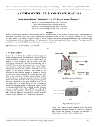 IJRET: International Journal of Research in Engineering and Technology eISSN: 2319-1163 | pISSN: 2321-7308
__________________________________________________________________________________________
Volume: 03 Issue: 03 | Mar-2014, Available @ http://www.ijret.org 562
A REVIEW ON FUEL CELL AND ITS APPLICATIONS
Pratik Ranjan Behera1
, Ritesh Dash2
, S.M Ali3
, Kunjan Kumar Mohapatra4
1
School of Electrical Engineering, KIIT University
2
Ajay Binay Institute of Technology, Cuttack
3
School of Electrical Engineering, KIIT University
4
School of Electrical Engineering, KIIT University
Abstract
With the increase in the demand of electrical energy now it is the time to think for the alternate source of energy. In order to mitigate
the demand of electrical energy and to create pollution free environment the fuel cell acts as an alternate solution. The fuel cells are
very much similar to an ordinary dry cell or battery. It has an electrode, some chemical material and an electrical circuit to give the
supply to an external circuit. Due to absence of rotating devices they are quite simple and efficient in nature. This paper describes
about the working methods of fuel cells and their future and economic growth.
Keywords: Fuel cell, Electrolyte, Electrode, DC
----------------------------------------------------------------------***-----------------------------------------------------------------------
1. INTRODUCTION
A fuel cell is an device that converts chemical energy into
electrical energy through electrochemical conversion system
till the availability of fuel. A fuel cell is known as a cell
because of some similarities with a primary cell. Like
conventional primary cell it also has two electrodes and an
electrolyte between them and produces dc power. However,
active materials are generally supplied from outside unlike a
conventional cell where it is contained inside the cell. Fuel is
supplied at the negative electrode, also known as fuel
electrode or anode and the oxidant is supplied at positive
electrode, also known as cathode. The chemical reaction takes
place at the electrodes, electrolyte carries charge particles
from one electrode to other and a catalyst is used to speed up
the reactions at the electrodes. Both hydrogen and oxygen are
the major contributor for the entire operation of an fuel cell
like oxygen acts as an oxidant for the fuel cell. If hydrogen is
used as fuel then water vapour is produced as exhaust. In case
of hydrocarbon fuel CO2 is also produced. No other pollutants
such as particulate matter, NOx and SOx are produced. A
single fuel cell generates a small amount of direct current
(DC) electricity. In practice, many fuel cell modules of various
sizes are usually assembled into a stack as per requirement.
Fig:-1 Basic process of fuel cell
Fig-2: Operation over view.
Figure 1 and 2 shows the basic operation of fuel cell and the
corresponding schematic diagram of a fuel cell. It generally
takes oxygen and hydrogen to produce the electricity by
releasing some amou8nt of heat as a by product.
 