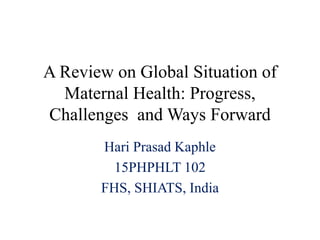 A Review on Global Situation of
Maternal Health: Progress,
Challenges and Ways Forward
Hari Prasad Kaphle
15PHPHLT 102
FHS, SHIATS, India
 
