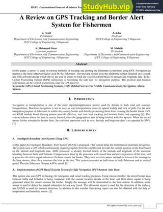 IJSTE - International Journal of Science Technology & Engineering | Volume 2 | Issue 5 | November 2015
ISSN (online): 2349-784X
All rights reserved by www.ijste.org 1
A Review on GPS Tracking and Border Alert
System for Fishermen
K. Aruli J. Asha
PG Student Professor
Department of Electronics And Communication Engineering IFET College of Engineering, Villupuram
IFET College of Engineering, Villupuram
S. Mohamed Nizar M. Malathi
Associate professor PG student
Department of Electronics And Communication Engineering Department of Electronics And Communication Engineering
IFET College of Engineering, Villupuram IFET College of Engineering, Villupuram
Abstract
In this paper, a survey is done on various methods of tracking and alerting the fishermen in maritime using GPS. Navigation in
marine is the most important factor used by the fishermen. The tracking system uses the electronic system installed on a vessel,
and with software design which allows the user or owner to track the vessel location based on latitude and longitude data. Today
Global Positioning System (GPS) technology is becoming the safe tool for navigation purpose. The position and location
information can be viewed in electronic map via GPS receiver.
Keywords: GPS (Global Positioning System), GSM (Global Service For Mobile Communication), Navigation, Alarm
System
________________________________________________________________________________________________________
I. INTRODUCTION
Navigation in transportation is one of the most importantapplication mostly used by drivers in both road and seaways
transportation. Maritime navigation is not as easy as road transportation since its spread widely and lack of path. For the safe
navigation purpose of fishermen in within the country border and thereby preventing them from crossing the border limits. GPS
and GSM module based alerting system provide effective, real time boat tracking and location found and reporting [1]. This
system informs where the boat is exactly located, since the geographical data is being fetched with this system. When the vessel
moves further towards the border limit, the real-time parameter such as exact latitude and longitude data’s are reported by SMS.
[3].
II. LITERURE SURVEY
Intelligent Boundary Alert System Using GPS:
A.
In this paper,An Intelligent Boundary Alert System (IBAS) is proposed. This system helps the fishermen in maritime navigation.
The system uses a GPS which continuously receiving signals from the satellite and provide the current position of the boat based
on the latitude and longitude data. ARM processor is already fetched details of the latitude and longitude of the maritime
boundary between India and Srilanka. Comparison is done by the processor with stored data and current position of the boat, and
it generates the alarm signal whenever the boat crosses the border. They used wireless sensor network to transmit the message to
the base station, there they monitors the boat in the sea. This system provides an indication to both fisherman and to coastal
guard. Thereby fishermen lifespan will be saved. [1].
Implementation of GPS Based Security System for Safe Navigation Of Fisherman Auto Boat:
B.
This system also uses GPS technology for navigation and vessel tracking purposes. Using microcontroller, the stored border data
between India and Srilanka is being compared with the current location details of the boat, and then alarm signal is being
generated when the vessels crosses the border. Simply the message will be transmitted to the base station. In addition, some
sensor is used to detect the natural calamities for sea way travel. The ultrasonic sensor is used for the detection of the iceberg,
and MEMS is used for tsunami detection. In addition to this weather forecasting report can also be obtained with the help of
temperature and humidity sensor. [2]
 