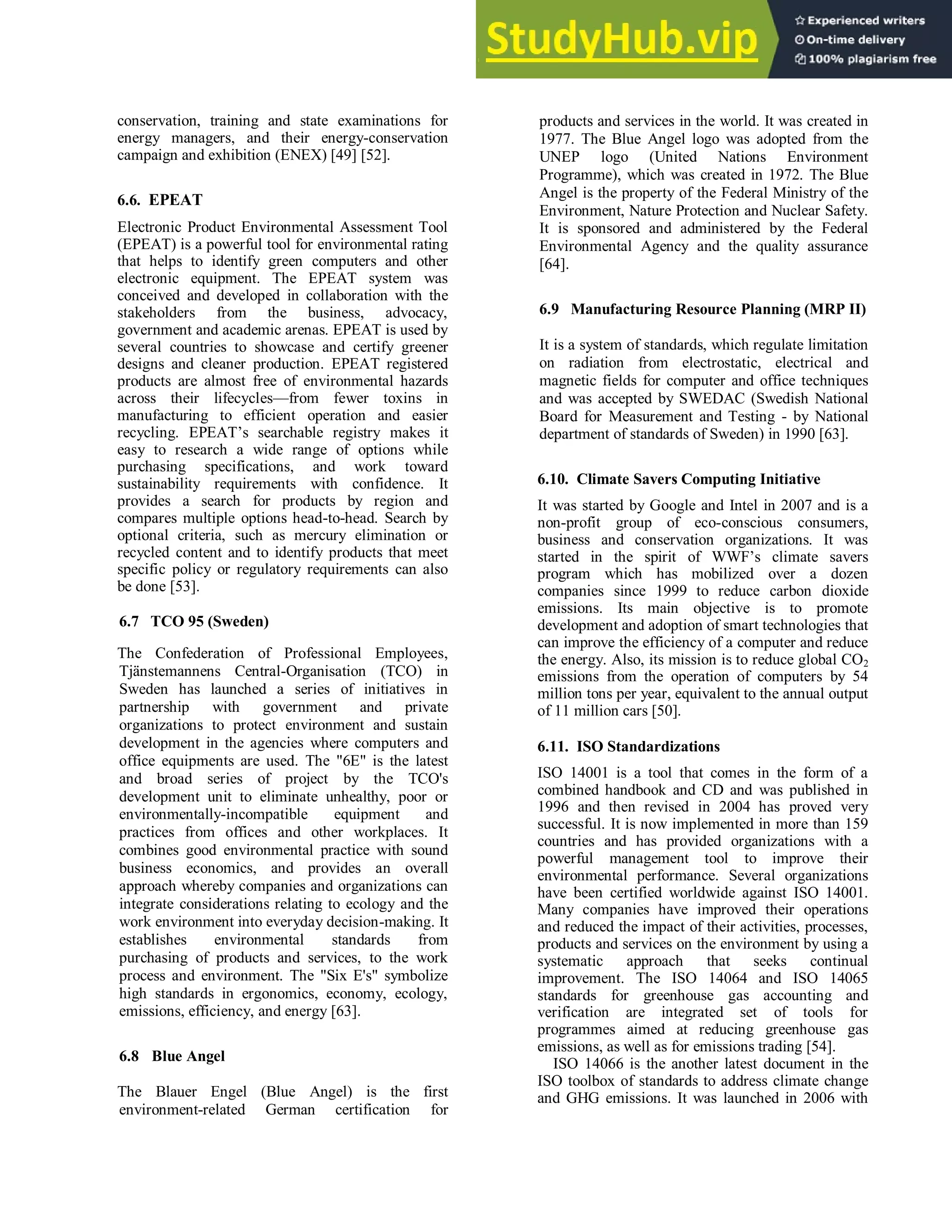 conservation, training and state examinations for
energy managers, and their energy-conservation
campaign and exhibition (ENEX) [49] [52].
6.6. EPEAT
Electronic Product Environmental Assessment Tool
(EPEAT) is a powerful tool for environmental rating
that helps to identify green computers and other
electronic equipment. The EPEAT system was
conceived and developed in collaboration with the
stakeholders from the business, advocacy,
government and academic arenas. EPEAT is used by
several countries to showcase and certify greener
designs and cleaner production. EPEAT registered
products are almost free of environmental hazards
across their lifecycles—from fewer toxins in
manufacturing to efficient operation and easier
recycling. EPEAT‘s searchable registry makes it
easy to research a wide range of options while
purchasing specifications, and work toward
sustainability requirements with confidence. It
provides a search for products by region and
compares multiple options head-to-head. Search by
optional criteria, such as mercury elimination or
recycled content and to identify products that meet
specific policy or regulatory requirements can also
be done [53].
6.7 TCO 95 (Sweden)
The Confederation of Professional Employees,
Tjänstemannens Central-Organisation (TCO) in
Sweden has launched a series of initiatives in
partnership with government and private
organizations to protect environment and sustain
development in the agencies where computers and
office equipments are used. The "6E" is the latest
and broad series of project by the TCO's
development unit to eliminate unhealthy, poor or
environmentally-incompatible equipment and
practices from offices and other workplaces. It
combines good environmental practice with sound
business economics, and provides an overall
approach whereby companies and organizations can
integrate considerations relating to ecology and the
work environment into everyday decision-making. It
establishes environmental standards from
purchasing of products and services, to the work
process and environment. The "Six E's" symbolize
high standards in ergonomics, economy, ecology,
emissions, efficiency, and energy [63].
6.8 Blue Angel
The Blauer Engel (Blue Angel) is the first
environment-related German certification for
products and services in the world. It was created in
1977. The Blue Angel logo was adopted from the
UNEP logo (United Nations Environment
Programme), which was created in 1972. The Blue
Angel is the property of the Federal Ministry of the
Environment, Nature Protection and Nuclear Safety.
It is sponsored and administered by the Federal
Environmental Agency and the quality assurance
[64].
6.9 Manufacturing Resource Planning (MRP II)
It is a system of standards, which regulate limitation
on radiation from electrostatic, electrical and
magnetic fields for computer and office techniques
and was accepted by SWEDAC (Swedish National
Board for Measurement and Testing - by National
department of standards of Sweden) in 1990 [63].
6.10. Climate Savers Computing Initiative
It was started by Google and Intel in 2007 and is a
non-profit group of eco-conscious consumers,
business and conservation organizations. It was
started in the spirit of WWF‘s climate savers
program which has mobilized over a dozen
companies since 1999 to reduce carbon dioxide
emissions. Its main objective is to promote
development and adoption of smart technologies that
can improve the efficiency of a computer and reduce
the energy. Also, its mission is to reduce global CO2
emissions from the operation of computers by 54
million tons per year, equivalent to the annual output
of 11 million cars [50].
6.11. ISO Standardizations
ISO 14001 is a tool that comes in the form of a
combined handbook and CD and was published in
1996 and then revised in 2004 has proved very
successful. It is now implemented in more than 159
countries and has provided organizations with a
powerful management tool to improve their
environmental performance. Several organizations
have been certified worldwide against ISO 14001.
Many companies have improved their operations
and reduced the impact of their activities, processes,
products and services on the environment by using a
systematic approach that seeks continual
improvement. The ISO 14064 and ISO 14065
standards for greenhouse gas accounting and
verification are integrated set of tools for
programmes aimed at reducing greenhouse gas
emissions, as well as for emissions trading [54].
ISO 14066 is the another latest document in the
ISO toolbox of standards to address climate change
and GHG emissions. It was launched in 2006 with
 