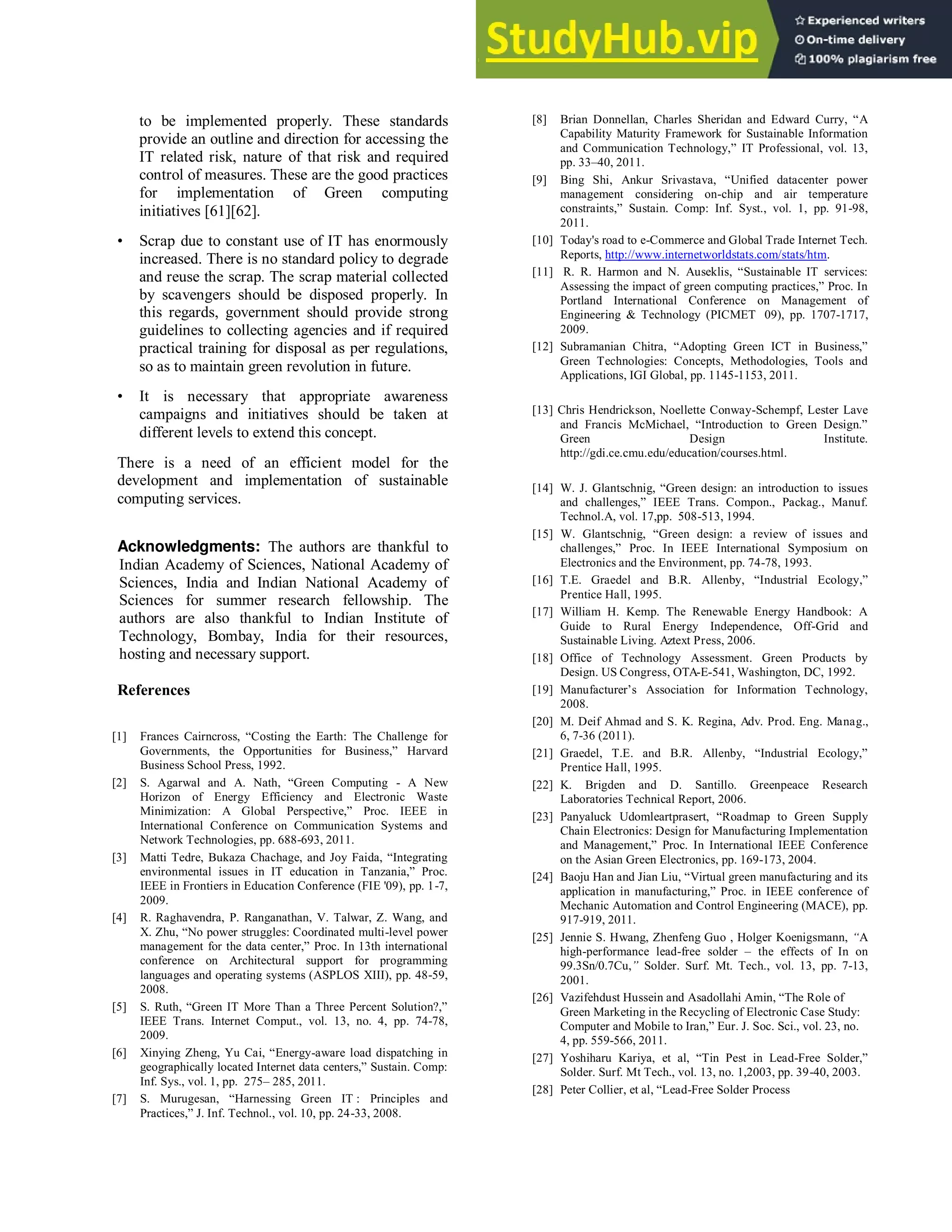 to be implemented properly. These standards
provide an outline and direction for accessing the
IT related risk, nature of that risk and required
control of measures. These are the good practices
for implementation of Green computing
initiatives [61][62].
• Scrap due to constant use of IT has enormously
increased. There is no standard policy to degrade
and reuse the scrap. The scrap material collected
by scavengers should be disposed properly. In
this regards, government should provide strong
guidelines to collecting agencies and if required
practical training for disposal as per regulations,
so as to maintain green revolution in future.
• It is necessary that appropriate awareness
campaigns and initiatives should be taken at
different levels to extend this concept.
There is a need of an efficient model for the
development and implementation of sustainable
computing services.
Acknowledgments: The authors are thankful to
Indian Academy of Sciences, National Academy of
Sciences, India and Indian National Academy of
Sciences for summer research fellowship. The
authors are also thankful to Indian Institute of
Technology, Bombay, India for their resources,
hosting and necessary support.
References
[1] Frances Cairncross, ―Costing the Earth: The Challenge for
Governments, the Opportunities for Business,‖ Harvard
Business School Press, 1992.
[2] S. Agarwal and A. Nath, ―Green Computing - A New
Horizon of Energy Efficiency and Electronic Waste
Minimization: A Global Perspective,‖ Proc. IEEE in
International Conference on Communication Systems and
Network Technologies, pp. 688-693, 2011.
[3] Matti Tedre, Bukaza Chachage, and Joy Faida, ―Integrating
environmental issues in IT education in Tanzania,‖ Proc.
IEEE in Frontiers in Education Conference (FIE '09), pp. 1-7,
2009.
[4] R. Raghavendra, P. Ranganathan, V. Talwar, Z. Wang, and
X. Zhu, ―No power struggles: Coordinated multi-level power
management for the data center,‖ Proc. In 13th international
conference on Architectural support for programming
languages and operating systems (ASPLOS XIII), pp. 48-59,
2008.
[5] S. Ruth, ―Green IT More Than a Three Percent Solution?,‖
IEEE Trans. Internet Comput., vol. 13, no. 4, pp. 74-78,
2009.
[6] Xinying Zheng, Yu Cai, ―Energy-aware load dispatching in
geographically located Internet data centers,‖ Sustain. Comp:
Inf. Sys., vol. 1, pp. 275– 285, 2011.
[7] S. Murugesan, ―Harnessing Green IT : Principles and
Practices,‖ J. Inf. Technol., vol. 10, pp. 24-33, 2008.
[8] Brian Donnellan, Charles Sheridan and Edward Curry, ―A
Capability Maturity Framework for Sustainable Information
and Communication Technology,‖ IT Professional, vol. 13,
pp. 33–40, 2011.
[9] Bing Shi, Ankur Srivastava, ―Unified datacenter power
management considering on-chip and air temperature
constraints,‖ Sustain. Comp: Inf. Syst., vol. 1, pp. 91-98,
2011.
[10] Today's road to e-Commerce and Global Trade Internet Tech.
Reports, http://www.internetworldstats.com/stats/htm.
[11] R. R. Harmon and N. Auseklis, ―Sustainable IT services:
Assessing the impact of green computing practices,‖ Proc. In
Portland International Conference on Management of
Engineering & Technology (PICMET 09), pp. 1707-1717,
2009.
[12] Subramanian Chitra, ―Adopting Green ICT in Business,‖
Green Technologies: Concepts, Methodologies, Tools and
Applications, IGI Global, pp. 1145-1153, 2011.
[13] Chris Hendrickson, Noellette Conway-Schempf, Lester Lave
and Francis McMichael, ―Introduction to Green Design.‖
Green Design Institute.
http://gdi.ce.cmu.edu/education/courses.html.
[14] W. J. Glantschnig, ―Green design: an introduction to issues
and challenges,‖ IEEE Trans. Compon., Packag., Manuf.
Technol.A, vol. 17,pp. 508-513, 1994.
[15] W. Glantschnig, ―Green design: a review of issues and
challenges,‖ Proc. In IEEE International Symposium on
Electronics and the Environment, pp. 74-78, 1993.
[16] T.E. Graedel and B.R. Allenby, ―Industrial Ecology,‖
Prentice Hall, 1995.
[17] William H. Kemp. The Renewable Energy Handbook: A
Guide to Rural Energy Independence, Off-Grid and
Sustainable Living. Aztext Press, 2006.
[18] Office of Technology Assessment. Green Products by
Design. US Congress, OTA-E-541, Washington, DC, 1992.
[19] Manufacturer‘s Association for Information Technology,
2008.
[20] M. Deif Ahmad and S. K. Regina, Adv. Prod. Eng. Manag.,
6, 7-36 (2011).
[21] Graedel, T.E. and B.R. Allenby, ―Industrial Ecology,‖
Prentice Hall, 1995.
[22] K. Brigden and D. Santillo. Greenpeace Research
Laboratories Technical Report, 2006.
[23] Panyaluck Udomleartprasert, ―Roadmap to Green Supply
Chain Electronics: Design for Manufacturing Implementation
and Management,‖ Proc. In International IEEE Conference
on the Asian Green Electronics, pp. 169-173, 2004.
[24] Baoju Han and Jian Liu, ―Virtual green manufacturing and its
application in manufacturing,‖ Proc. in IEEE conference of
Mechanic Automation and Control Engineering (MACE), pp.
917-919, 2011.
[25] Jennie S. Hwang, Zhenfeng Guo , Holger Koenigsmann, “A
high-performance lead-free solder – the effects of In on
99.3Sn/0.7Cu,” Solder. Surf. Mt. Tech., vol. 13, pp. 7-13,
2001.
[26] Vazifehdust Hussein and Asadollahi Amin, ―The Role of
Green Marketing in the Recycling of Electronic Case Study:
Computer and Mobile to Iran,‖ Eur. J. Soc. Sci., vol. 23, no.
4, pp. 559-566, 2011.
[27] Yoshiharu Kariya, et al, ―Tin Pest in Lead-Free Solder,‖
Solder. Surf. Mt Tech., vol. 13, no. 1,2003, pp. 39-40, 2003.
[28] Peter Collier, et al, ―Lead-Free Solder Process
 