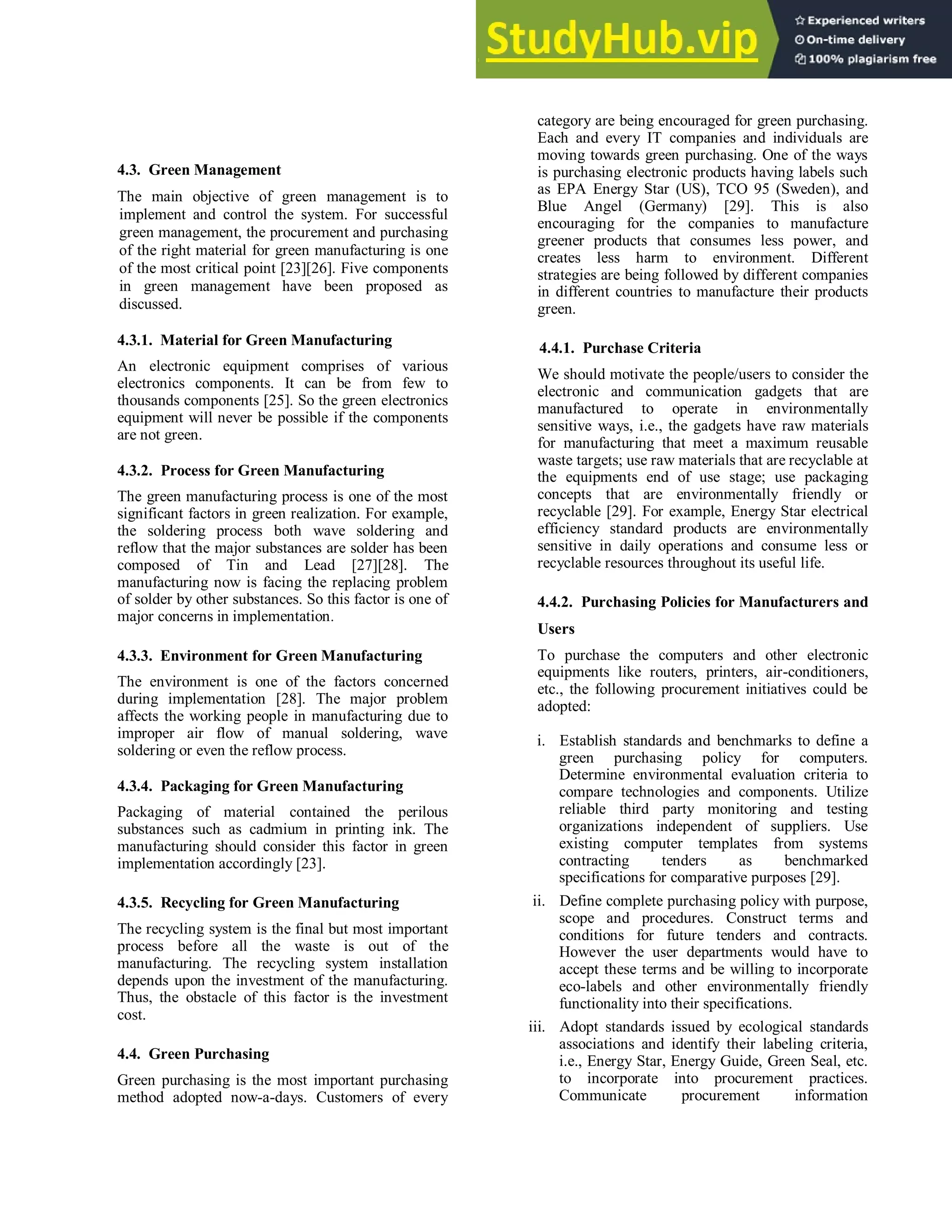4.3. Green Management
The main objective of green management is to
implement and control the system. For successful
green management, the procurement and purchasing
of the right material for green manufacturing is one
of the most critical point [23][26]. Five components
in green management have been proposed as
discussed.
4.3.1. Material for Green Manufacturing
An electronic equipment comprises of various
electronics components. It can be from few to
thousands components [25]. So the green electronics
equipment will never be possible if the components
are not green.
4.3.2. Process for Green Manufacturing
The green manufacturing process is one of the most
significant factors in green realization. For example,
the soldering process both wave soldering and
reflow that the major substances are solder has been
composed of Tin and Lead [27][28]. The
manufacturing now is facing the replacing problem
of solder by other substances. So this factor is one of
major concerns in implementation.
4.3.3. Environment for Green Manufacturing
The environment is one of the factors concerned
during implementation [28]. The major problem
affects the working people in manufacturing due to
improper air flow of manual soldering, wave
soldering or even the reflow process.
4.3.4. Packaging for Green Manufacturing
Packaging of material contained the perilous
substances such as cadmium in printing ink. The
manufacturing should consider this factor in green
implementation accordingly [23].
4.3.5. Recycling for Green Manufacturing
The recycling system is the final but most important
process before all the waste is out of the
manufacturing. The recycling system installation
depends upon the investment of the manufacturing.
Thus, the obstacle of this factor is the investment
cost.
4.4. Green Purchasing
Green purchasing is the most important purchasing
method adopted now-a-days. Customers of every
category are being encouraged for green purchasing.
Each and every IT companies and individuals are
moving towards green purchasing. One of the ways
is purchasing electronic products having labels such
as EPA Energy Star (US), TCO 95 (Sweden), and
Blue Angel (Germany) [29]. This is also
encouraging for the companies to manufacture
greener products that consumes less power, and
creates less harm to environment. Different
strategies are being followed by different companies
in different countries to manufacture their products
green.
4.4.1. Purchase Criteria
We should motivate the people/users to consider the
electronic and communication gadgets that are
manufactured to operate in environmentally
sensitive ways, i.e., the gadgets have raw materials
for manufacturing that meet a maximum reusable
waste targets; use raw materials that are recyclable at
the equipments end of use stage; use packaging
concepts that are environmentally friendly or
recyclable [29]. For example, Energy Star electrical
efficiency standard products are environmentally
sensitive in daily operations and consume less or
recyclable resources throughout its useful life.
4.4.2. Purchasing Policies for Manufacturers and
Users
To purchase the computers and other electronic
equipments like routers, printers, air-conditioners,
etc., the following procurement initiatives could be
adopted:
i. Establish standards and benchmarks to define a
green purchasing policy for computers.
Determine environmental evaluation criteria to
compare technologies and components. Utilize
reliable third party monitoring and testing
organizations independent of suppliers. Use
existing computer templates from systems
contracting tenders as benchmarked
specifications for comparative purposes [29].
ii. Define complete purchasing policy with purpose,
scope and procedures. Construct terms and
conditions for future tenders and contracts.
However the user departments would have to
accept these terms and be willing to incorporate
eco-labels and other environmentally friendly
functionality into their specifications.
iii. Adopt standards issued by ecological standards
associations and identify their labeling criteria,
i.e., Energy Star, Energy Guide, Green Seal, etc.
to incorporate into procurement practices.
Communicate procurement information
 