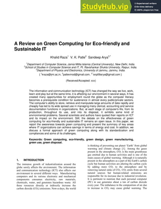 A Review on Green Computing for Eco-friendly and
Sustainable IT
Khalid Raza1
V. K. Patle2
Sandeep Arya3,*
1
Department of Computer Science, Jamia Millia Islamia (Central University), New Delhi, India.
2
School of Studies in Computer Science and IT, Pt. Ravishankar Shukla University, Raipur, India.
3
Department of Physics and Electronics, University of Jammu, Jammu, India.
{
1
kraza@jmi.ac.in,
2
patlevinod@gmail.com,
3,*
snp09arya@gmail.com }
(Received/Accepted: xxx)
The information and communication technology (ICT) has changed the way we live, work,
learn and play but at the same time, it is affecting our environment in several ways. It has
created many opportunities for employment round the globe as the computer literacy
becomes a prerequisite condition for sustenance in almost every public/private sectors.
The computer’s ability to store, retrieve and manipulate large amounts of data rapidly and
cheaply has led to its wide spread use in managing many clerical, accounting and service
documentation functions in organizations. But, at each stage of computer's life, from its
production, throughout its use, and into its disposal, it exhibits some kind of
environmental problems. Several scientists and authors have quoted their reports on ICT
and its impact on the environment. Still, the debate on the effectiveness of green
computing for eco-friendly and sustainable IT remains an open issue. In this paper, we
report the awareness towards green computing and present the summary of key areas
where IT organizations can achieve savings in terms of energy and cost. In addition, we
discuss a formal approach of green computing along with its standardization and
compliances and some of its challenges.
Keywords: Green computing, eco-friendly, green design, green manufacturing,
green use, green disposal.
1. INTRODUCTION
The immense growth of industrialization around the
globe sorely affects the environment. The information
and communication technology (ICT) also affects our
environment in several different ways. Manufacturing
computers and its various electronic and mechanical
components consumes electricity, raw materials,
chemicals, water, and generates hazardous waste. All
these resources directly or indirectly increase the
carbon dioxide (CO2) emissions. Now-a-days, the world
is thinking of preventing our planet ‗Earth‘ from global
warming and climate change [1]. Among the gases
present in the atmosphere, CO2 is the main greenhouse
gas emitted due to human activities and is one of the
main causes of global warming. Although it is naturally
present in the atmosphere as a part of the Earth's carbon
cycle but human activities are altering the carbon cycle
by adding more CO2 to the atmosphere and by
removing natural sinks of CO2. CO2 emits from several
natural sources but human-related emissions are
responsible for its increase due to industrial revolution.
It is pertinent to mention that each personal computer
(PC) in use generates about a ton of carbon dioxide
every year. The imbalance in the composition of air due
to increase in CO2 may cause global warming. The
 