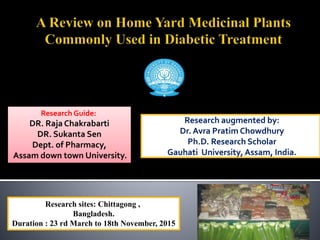 Research augmented by:
Dr. Avra Pratim Chowdhury
Ph.D. Research Scholar
Gauhati University, Assam, India.
Research sites: Chittagong ,
Bangladesh.
Duration : 23 rd March to 18th November, 2015
Research Guide:
DR. Raja Chakrabarti
DR. Sukanta Sen
Dept. of Pharmacy,
Assam down town University.
 