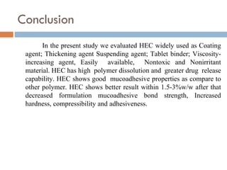 Conclusion
       In the present study we evaluated HEC widely used as Coating
 agent; Thickening agent Suspending agent; Tablet binder; Viscosity-
 increasing agent, Easily available, Nontoxic and Nonirritant
 material. HEC has high polymer dissolution and greater drug release
 capability. HEC shows good mucoadhesive properties as compare to
 other polymer. HEC shows better result within 1.5-3%w/w after that
 decreased formulation mucoadhesive bond strength, Increased
 hardness, compressibility and adhesiveness.
 