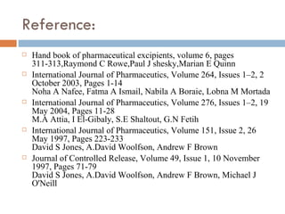 Reference:
   Hand book of pharmaceutical excipients, volume 6, pages
    311-313,Raymond C Rowe,Paul J shesky,Marian E Quinn
   International Journal of Pharmaceutics, Volume 264, Issues 1–2, 2
    October 2003, Pages 1-14
    Noha A Nafee, Fatma A Ismail, Nabila A Boraie, Lobna M Mortada
   International Journal of Pharmaceutics, Volume 276, Issues 1–2, 19
    May 2004, Pages 11-28
    M.A Attia, I El-Gibaly, S.E Shaltout, G.N Fetih
   International Journal of Pharmaceutics, Volume 151, Issue 2, 26
    May 1997, Pages 223-233
    David S Jones, A.David Woolfson, Andrew F Brown
   Journal of Controlled Release, Volume 49, Issue 1, 10 November
    1997, Pages 71-79
    David S Jones, A.David Woolfson, Andrew F Brown, Michael J
    O'Neill
 