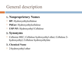 General description

1.   Nonproprietary Names
    BP: Hydroxyethylcellulose
    PhEur: Hydroxyethylcellulose
    USP-NF: Hydroxyethyl Cellulose
2.   Synonyms
    Cellosize HEC; Cellulose hydroxyethyl ether; Cellulose 2-
     hydroxyethyl, Cellulose hydroxyethylate
3. Chemical Name
    2-hydroxyethyl ether
 