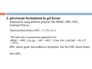  
2. piroxicam formulated in gel forms
    Prepared by using different polymer like HPMC, HPC, HEC,
    Carbopol 934 etc.
    Hydroxyethylcellulose (HEC, 1.5, 2%, w/v),

    The rank order of permeation appeared to be:
    HPMC > HPC ≥ Na alg. > MC > HEC > Carb. 934 ≥ NaCMC > PF-127
    > PVA.
    HEC shows good mucoadhesive properties, but Na CMC shows better

    then HEC.
 