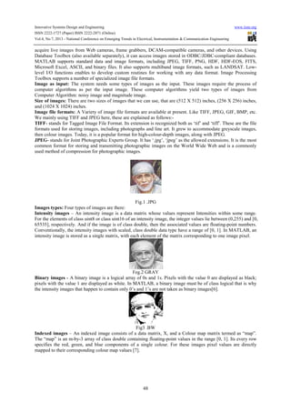 Innovative Systems Design and Engineering www.iiste.org
ISSN 2222-1727 (Paper) ISSN 2222-2871 (Online)
Vol.4, No.7, 2013 - National Conference on Emerging Trends in Electrical, Instrumentation & Communication Engineering
48
acquire live images from Web cameras, frame grabbers, DCAM-compatible cameras, and other devices. Using
Database Toolbox (also available separately), it can access images stored in ODBC/JDBC-compliant databases.
MATLAB supports standard data and image formats, including JPEG, TIFF, PNG, HDF, HDF-EOS, FITS,
Microsoft Excel, ASCII, and binary files. It also supports multiband image formats, such as LANDSAT. Low-
level I/O functions enables to develop custom routines for working with any data format. Image Processing
Toolbox supports a number of specialized image file formats.
Image as input: The system needs some types of images as the input. These images require the process of
computer algorithms as per the input image. These computer algorithms yield two types of images from
Computer Algorithm: noisy image and magnitude image.
Size of images: There are two sizes of images that we can use, that are (512 X 512) inches, (256 X 256) inches,
and (1024 X 1024) inches.
Image file formats: A Variety of image file formats are available at present. Like TIFF, JPEG, GIF, BMP, etc.
We mainly using TIFF and JPEG here, these are explained as follows:-
TIFF- stands for Tagged Image File Format. Its extension is recognized both as ‘tif’ and ‘tiff’. These are the file
formats used for storing images, including photographs and line art. It grew to accommodate greyscale images,
then colour images. Today, it is a popular format for high-colour-depth images, along with JPEG.
JPEG- stands for Joint Photographic Experts Group. It has ‘.jpg’, ‘jpeg’ as the allowed extensions. It is the most
common format for storing and transmitting photographic images on the World Wide Web and is a commonly
used method of compression for photographic images.
Fig.1 .JPG
Images types: Four types of images are there:
Intensity images – An intensity image is a data matrix whose values represent Intensities within some range.
For the elements of class uint8 or class uint16 of an intensity image, the integer values lie between (0,255) and [0,
65535], respectively. And if the image is of class double, then the associated values are floating-point numbers.
Conventionally, the intensity images with scaled, class double data type have a range of [0, 1]. In MATLAB, an
intensity image is stored as a single matrix, with each element of the matrix corresponding to one image pixel.
Feg.2 GRAY
Binary images - A binary image is a logical array of 0s and 1s. Pixels with the value 0 are displayed as black;
pixels with the value 1 are displayed as white. In MATLAB, a binary image must be of class logical that is why
the intensity images that happen to contain only 0’s and 1’s are not taken as binary images[6].
Fig3 .BW
Indexed images – An indexed image consists of a data matrix, X, and a Colour map matrix termed as “map”.
The “map” is an m-by-3 array of class double containing floating-point values in the range [0, 1]. Its every row
specifies the red, green, and blue components of a single colour. For these images pixel values are directly
mapped to their corresponding colour map values [7].
 