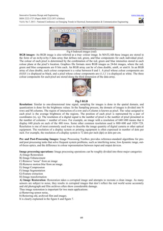 Innovative Systems Design and Engineering www.iiste.org
ISSN 2222-1727 (Paper) ISSN 2222-2871 (Online)
Vol.4, No.7, 2013 - National Conference on Emerging Trends in Electrical, Instrumentation & Communication Engineering
49
Fig.4 Indexed images (red)
RGB images- An RGB image is also referred as a true- colour image. In MATLAB these images are stored in
the form of an m-by-n-by-3 data array that defines red, green, and blue components for each individual pixel.
The colour of each pixel is determined by the combination of the red, green and blue intensities stored in each
colour plane at the pixel’s location. Graphics file formats store RGB images as 24-bit images, where the red,
green and blue components are 8 bits each. An RGB array can be of class double, uint8, or uint16. In an RGB
array of class double, each colour component is a value between 0 and 1. A pixel whose colour components are
(0,0,0 ) is displayed as black, and a pixel whose colour components are (1,1,1 ) is displayed as white. The three
colour components for each pixel are stored along the third dimension of the data array.
Fig.5 RGB
Resolution: Similar to one-dimensional time signal, sampling for images is done in the spatial domain, and
quantization is done for the brightness values. In the Sampling process, the domain of images is divided into N
rows and M columns. The region of interaction of a row and a Column is known as pixel. The value assigned to
each pixel is the average brightness of the regions. The position of each pixel is represented by a pair of
coordinates (xi, xj). The resolution of a digital signal is the number of pixel is the number of pixel presented in
the number of columns × number of rows. For example, an image with a resolution of 640×480 means that it
display 640 pixels on each of the 480 rows. Some other common resolution used is 800×600 and 1024×728.
Resolution is one of most commonly used ways to describe the image quantity of digital camera or other optical
equipment. The resolution of a display system or printing equipment is often expressed in number of dots per
inch. For example, the resolution of a display system is 72 dots per inch (dpi) or dots per cm.
Pre and Post-Processing Images: Image Processing Toolbox provides reference-standard algorithms for pre-
and post processing tasks that solve frequent system problems, such as interfering noise, low dynamic range, out-
of-focus optics, and the difference in colour representation between input and output devices.
Image processing operations: Image processing operations can be roughly divided into three major categories:
A) Image Restoration
B) Image Enhancement
C) Remove “noise” from an image
D) Remove motion blur from an image.
E) Image Compression
F) Image Segmentation
G) Feature extraction
H) Image transformation
A) Image Restoration: Restoration takes a corrupted image and attempts to recreate a clean image. As many
sensors are subject to noise, they results in corrupted images that don’t reflect the real world scene accurately
and old photograph and film archives often show considerable damage.
Thus image restoration is important for two main applications:
a) Removing sensor noise,
b) Restoring old, archived film and images.
It is clearly explained in the figure 6 and figure 7.
 
