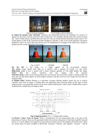 Innovative Systems Design and Engineering www.iiste.org
ISSN 2222-1727 (Paper) ISSN 2222-2871 (Online)
Vol.4, No.7, 2013 - National Conference on Emerging Trends in Electrical, Instrumentation & Communication Engineering
51
Fig.9 Local tone mapping Fij.10 Simple contrast reduction
d) Adjust the gamma value: Basically: Gamma is the relationship between the brightness of a pixel as it
appears on the screen, and the numerical value of that pixel. You probably already know that a pixel can have
any 'value' of Red, Green, and Blue between 0 and 255, and you would therefore think that a pixel value of 127
would appear as half of the maximum possible brightness, and that a value of 64 would represent one-quarter
brightness, and so on. Well, that's just not the case, I'm afraid.Here's an example of the effect that a change in
gamma can have on the appearance of an image.
Fig.11 LEFT CENTRE RIGHT
On the left is the image as it might appear on an un-corrected monitor.
The centre image should look right on a monitor with a gamma of around 1.8, and lastly;
Right-hand image is how a system with a linear response [gamma of 1.0] might display the image.
Notice how the colour saturation and hue change with the gamma?
What this means is that if your monitor gamma isn't set correctly, then you haven't a hope of seeing colours and
tones the way that they'll appear on other people's monitors; and they won't see your images the way that you
intended either.
e) Median Filter: Median filtering is a non-linear, low-pass filtering method, which you use to remove
"speckle" noise from an image. A median filter can outperform linear, low-pass filters on this type of noisy
image because it can potentially remove all the noise without affecting the "clean" pixels. Median filters remove
isolated pixels, whether they are bright or dark.
Fig.12 Implementation of a 3 × 3 median filter window
C) Remove “noise” from an image: Noise is considered to be any measurement that is not part of the
phenomena of interest. Noise can be generated within the electrical components of the Input amplifier (internal
noise), or it can be added to the signal as it travels down the input wires to the amplifier (external noise). There
are various types of noises available in MATLAB: ‘Gaussian’, ‘Poisson’, and ‘Speckle’, ‘localvar ’, ‘Salt &
 