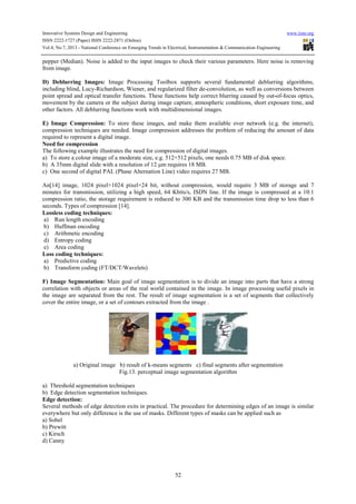 Innovative Systems Design and Engineering www.iiste.org
ISSN 2222-1727 (Paper) ISSN 2222-2871 (Online)
Vol.4, No.7, 2013 - National Conference on Emerging Trends in Electrical, Instrumentation & Communication Engineering
52
pepper (Median). Noise is added to the input images to check their various parameters. Here noise is removing
from image.
D) Deblurring Images: Image Processing Toolbox supports several fundamental deblurring algorithms,
including blind, Lucy-Richardson, Wiener, and regularized filter de-convolution, as well as conversions between
point spread and optical transfer functions. These functions help correct blurring caused by out-of-focus optics,
movement by the camera or the subject during image capture, atmospheric conditions, short exposure time, and
other factors. All deblurring functions work with multidimensional images.
E) Image Compression: To store these images, and make them available over network (e.g. the internet),
compression techniques are needed. Image compression addresses the problem of reducing the amount of data
required to represent a digital image.
Need for compression
The following example illustrates the need for compression of digital images.
a) To store a colour image of a moderate size, e.g. 512×512 pixels, one needs 0.75 MB of disk space.
b) A 35mm digital slide with a resolution of 12 µm requires 18 MB.
c) One second of digital PAL (Phase Alternation Line) video requires 27 MB.
An[14] image, 1024 pixel×1024 pixel×24 bit, without compression, would require 3 MB of storage and 7
minutes for transmission, utilizing a high speed, 64 Kbits/s, ISDN line. If the image is compressed at a 10:1
compression ratio, the storage requirement is reduced to 300 KB and the transmission time drop to less than 6
seconds. Types of compression [14].
Lossless coding techniques:
a) Run length encoding
b) Huffman encoding
c) Arithmetic encoding
d) Entropy coding
e) Area coding
Loss coding techniques:
a) Predictive coding
b) Transform coding (FT/DCT/Wavelets)
F) Image Segmentation: Main goal of image segmentation is to divide an image into parts that have a strong
correlation with objects or areas of the real world contained in the image. In image processing useful pixels in
the image are separated from the rest. The result of image segmentation is a set of segments that collectively
cover the entire image, or a set of contours extracted from the image .
a) Original image b) result of k-means segments c) final segments after segmentation
Fig.13. perceptual image segmentation algorithm
a) Threshold segmentation techniques
b) Edge detection segmentation techniques.
Edge detection:
Several methods of edge detection exits in practical. The procedure for determining edges of an image is similar
everywhere but only difference is the use of masks. Different types of masks can be applied such as
a) Sobel
b) Prewitt
c) Kirsch
d) Canny
 