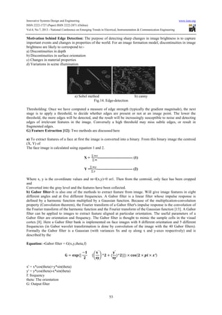 Innovative Systems Design and Engineering www.iiste.org
ISSN 2222-1727 (Paper) ISSN 2222-2871 (Online)
Vol.4, No.7, 2013 - National Conference on Emerging Trends in Electrical, Instrumentation & Communication Engineering
53
Motivation behind Edge Detection: The purpose of detecting sharp changes in image brightness is to capture
important events and changes in properties of the world. For an image formation model, discontinuities in image
brightness are likely to correspond to:-
a) Discontinuities in depth
b) Discontinuities in surface orientation
c) Changes in material properties
d) Variations in scene illumination
a) Sobel method b) canny
Fig.14. Edge-detection
Thresholding: Once we have computed a measure of edge strength (typically the gradient magnitude), the next
stage is to apply a threshold, to decide whether edges are present or not at an image point. The lower the
threshold, the more edges will be detected, and the result will be increasingly susceptible to noise and detecting
edges of irrelevant features in the image. Conversely a high threshold may miss subtle edges, or result in
fragmented edges.
G) Feature Extraction [12]: Two methods are discussed here
a) To extract features of a face at first the image is converted into a binary. From this binary image the centroid
(X, Y) of
The face image is calculated using equation 1 and 2.
X =
∑
∑
---------------------------- (1)
Y =
∑
∑
----------------------------- (2)
Where x, y is the co-ordinate values and m=f(x,y)=0 or1. Then from the centroid, only face has been cropped
and
Converted into the gray level and the features have been collected.
b) Gabor filter-It is also one of the methods to extract feature from image. Will give image features in eight
different angles and at five different frequencies. A Gabor filter is a linear filter whose impulse response is
defined by a harmonic function multiplied by a Gaussian function. Because of the multiplication-convolution
property (Convolution theorem), the Fourier transform of a Gabor filter's impulse response is the convolution of
the Fourier transform of the harmonic function and the Fourier transform of the Gaussian function [13]. A Gabor
filter can be applied to images to extract feature aligned at particular orientation. The useful parameters of a
Gabor filter are orientation and frequency. The Gabor filter is thought to mimic the sample cells in the visual
cortex [8]. Here a Gabor filter bank is implemented on face images with 8 different orientation and 5 different
frequencies (in Gabor wavelet transformation is done by convolution of the image with the 40 Gabor filters).
Formally the Gabor filter is a Gaussian (with variances Sx and sy along x and y-axes respectively) and is
described by the
Equation: -Gabor filter = G(x,y,theta,f)
= ([
−
{
′
^ + (
′
)^ }]) × ( × × ′)
x' = x*cos(theta)+y*sin(theta)
y' = y*cos(theta)-x*sin(theta)
f: frequency
theta: The orientation
G: Output filter
 