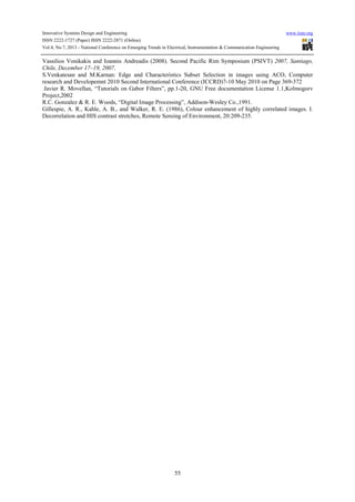 Innovative Systems Design and Engineering www.iiste.org
ISSN 2222-1727 (Paper) ISSN 2222-2871 (Online)
Vol.4, No.7, 2013 - National Conference on Emerging Trends in Electrical, Instrumentation & Communication Engineering
55
Vassilios Vonikakis and Ioannis Andreadis (2008). Second Pacific Rim Symposium (PSIVT) 2007, Santiago,
Chile, December 17–19, 2007.
S.Venkatesan and M.Karnan: Edge and Characteristics Subset Selection in images using ACO, Computer
research and Developemnt 2010 Second International Conference (ICCRD)7-10 May 2010 on Page 369-372
Javier R. Movellan, “Tutorials on Gabor Filters”, pp.1-20, GNU Free documentation License 1.1,Kolmogorv
Project,2002
R.C. Gonzalez & R. E. Woods, “Digital Image Processing”, Addison-Wesley Co.,1991.
Gillespie, A. R., Kahle, A. B., and Walker, R. E. (1986), Colour enhancement of highly correlated images. I.
Decorrelation and HIS contrast stretches, Remote Sensing of Environment, 20:209-235.
 